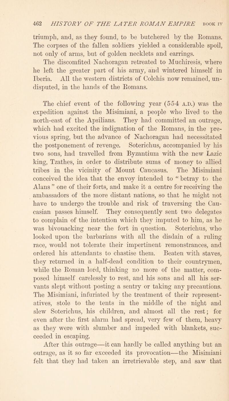 triumph, and, as they found, to he butchered by the Eomans. The corpses of the fallen soldiers yielded a considerable spoil, not only of arms, but of golden necklets and earrings. The discomfited Nachoragan retreated to Muchiresis, where he left the greater part of his army, and wintered himself in Iberia. All the western districts of Colchis now remained, un- disputed, in the hands of the Eomans. The chief event of the following year (554 a.d.) was the expedition against the Misimiani, a people who lived to the north-east of the Apsilians. They had committed an outrage, which had excited the indignation of the Eomans, in the pre- vious spring, but the advance of hTachoragan had necessitated the postponement of revenge. Soterichus, accompanied by his two sons, had travelled from Byzantium with the new Lazic king, Tzathes, in order to distribute sums of money to allied tribes in the vicinity of Mount Caucasus. The Misimiani conceived the idea that the envoy intended to betray to the Alans ” one of their forts, and make it a centre for receiving the ambassadors of the more distant nations, so that he might not have to undergo the trouble and risk of traversing the Cau- casian passes himself. They consequently sent two delegates to complain of the intention which they imputed to him, as he was bivouacking near the fort in question. Soterichus, who looked upon the barbarians with all the disdain of a ruling race, would not tolerate their impertinent remonstrances, and ordered his attendants to chastise them. Beaten with staves, they returned in a half-dead condition to their countrymen, while the Eoman lord, thinking no more of the matter, com- posed himself carelessly to rest, and his sons and all his ser- vants slept without posting a sentry or taking any precautions. Tlie Misimiani, infuriated by the treatment of their represent- atives, stole to the tents in the middle of the night and slew Soterichus, his children, and almost all the rest; for even after the first alarm had spread, very few of them, heavy as they were with slumber and impeded with blankets, suc- ceeded in escaping. After this outrage—it can hardly be called anything but an outrage, as it so far exceeded its provocation—the Misimiani felt that they had taken an irretrievable step, and saw that