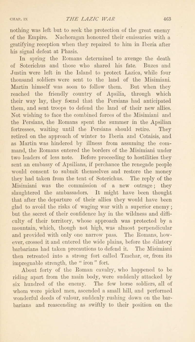 nothing was left but to seek the protection of the great enemy of the Empire. Nachoragan honoured their emissaries with a gratifying reception when they repaired to him in Iberia after his signal defeat at Phasis. In spring the Eomans determined to avenge the death of Soterichus and those who shared his fate. Buzes and Justin were left in the Island to protect Lazica, while four thousand soldiers were sent to the land of the Misimiani. Martin himself was soon to follow them. But when they reached the friendly country of Apsilia, through which their way lay, they found that the Persians had anticipated them, and sent troops to defend the land of their new allies. Hot wishing to face the combined forces of the Misimiani and the Persians, the Eomans spent the summer in the Apsilian fortresses, waiting until the Persians should retire. They retired on the approach of winter to Iberia and Cotaisis, and as Martin was hindered by illness from assuming the com- mand, the Eomans entered the borders of the Misimiani under two leaders of less note. Before proceeding to hostilities they sent an embassy of Apsilians, if perchance the renegade people would consent to submit themselves and restore the money they had taken from the tent of Soterichus. The reply of the Misimiani was the commission of a new outrage; they slaughtered the ambassadors. It might have been thought that after the departure of their allies they would have been glad to avoid the risks of waging war with a superior enemy; but the secret of their confidence lay in the wildness and diffi- culty of their territory, whose approach was protected by a mountain, which, though not high, was almost perpendicular and provided with only one narrow pass. The Eomans, how- ever, crossed it and entered the wide plains, before the dilatory barbarians had taken precautions to defend it. The Misimiani then retreated into a strong fort called Tzachar, or, from its impregnable strength, the “ iron ” fort. About forty of the Eoman cavalry, who happened to be riding apart from the main body, were suddenly attacked by six hundred of the enemy. The few horse soldiers, all of whom were picked men, ascended a small hill, and performed wonderful deeds of valour, suddenly rushing down on the bar- barians and reascending as swiftly to their position on the