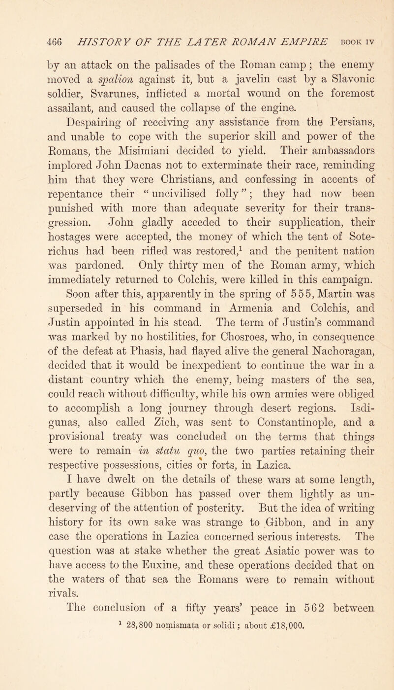 by an attack on the palisades of tlie Eoman camp; the enemy moved a spalion against it, but a javelin cast by a Slavonic soldier, Svarunes, inflicted a mortal wound on the foremost assailant, and caused the collapse of the engine. Despairing of receiving any assistance from the Persians, and unable to cope with the superior skill and power of the Komans, the Misimiani decided to yield. Their ambassadors implored John Dacnas not to exterminate their race, reminding him that they were Christians, and confessing in accents of repentance their uncivilised folly ”; they had now been punished with more than adequate severity for their trans- gression. John gladly acceded to their supplication, their hostages were accepted, the money of which the tent of Sote- richus had been rifled was restored,^ and the penitent nation was pardoned. Only thirty men of the Eoman army, which immediately returned to Colchis, were killed in this campaign. Soon after this, apparently in the spring of 555, Martin was superseded in his command in Armenia and Colchis, and Justin appointed in his stead. The term of Justin s command was marked by no hostilities, for Chosroes, who, in consequence of the defeat at Phasis, had flayed alive the general hfachoragan, decided that it would be inexpedient to continue the war in a distant country which the enemy, being masters of the sea, could reach without difficulty, while his own armies were obliged to accomplish a long journey through desert regions. Isdi- gunas, also called Zich, was sent to Constantinople, and a provisional treaty was concluded on the terms that things were to remain in statu quo, the two parties retaining their respective possessions, cities or forts, in Lazica. I have dwelt on the details of these wars at some length, partly because Gibbon has passed over them lightly as un- deserving of the attention of posterity. But the idea of writing history for its own sake was strange to Gibbon, and in any case the operations in Lazica concerned serious interests. The question was at stake whether the great Asiatic power was to have access to the Euxine, and these operations decided that on the waters of that sea the Eomans were to remain without rivals. The conclusion of a fifty years’ peace in 562 between ^ 28,800 nomismata or solidi; about £18,000.