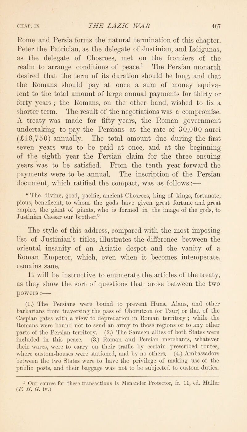 Rome and Persia forms the natural termination of this chapter. Peter the Patrician, as the delegate of Justinian, and Isdigunas, as the delegate of Chosroes, met on the frontiers of the realm to arrange conditions of peace.^ The Persian monarch desired that the term of its duration should be long, and that the Romans should pay at once a sum of money equiva- lent to the total amount of large annual payments for thirty or forty years ; the Romans, on the other hand, wished to fix a shorter term. The result of the negotiations was a compromise. A treaty was made for fifty years, the Roman government undertaking to pay the Persians at the rate of 30,000 aurei (£18,750) annually. The total amount due during the first seven years was to be paid at once, and at the beginning of the eighth year the Persian claim for the three ensuing years was to be satisfied. Prom the tenth year forward the payments were to be annual. The inscription of the Persian document, which ratified the compact, was as follows:— “ The divine, good, pacific, ancient Chosroes, king of kings, fortunate, pious, beneficent, to v/hom the gods have given great fortune and great empire, the giant of giants, who is formed in the image of the gods, to Justinian Caesar our brother.” The style of this address, compared with the most imposing list of Justinian’s titles, illustrates the difference between the oriental insanity of an Asiatic despot and the vanity of a Roman Emperor, which, even when it becomes intemperate, remains sane. It will be instructive to enumerate the articles of the treaty, as they show the sort of questions that arose between the two powers:— (1.) The Persians were bound to prevent Huns, Alans, and other barbarians from traversing the pass of Chorutzon (or Tzur) or that of the Caspian gates with a view to depredation in Ponian territory ; while the Romans were bound not to send an army to those regions or to any other parts of the Persian territory. (2.) The Saracen allies of both States were included in this peace. (3.) Roman and Persian merchants, whatever their wares, were to carry on their traffic by certain prescribed routes, where custom-houses were stationed, and by no others. (4.) Ambassadors between the two States were to have the privilege of making use of the public posts, and their baggage was not to be subjected to custom duties. ^ Our source for these transactions is Menander Protector, fr. 11, ed. Muller [F. H. G. iv.)