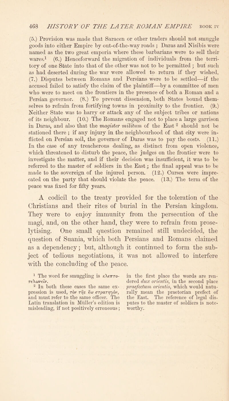 (5.) Provision was made that Saracen or other traders should not smuggle goods into either Empire by out-of-the-way roads ; Daras and Nisibis were named as the two great emporia where these barbarians were to sell their waresd (6.) Henceforward the migration of individuals from the terri- tory of one State into that of the other was not to be permitted ; but such as had deserted during the war were allowed to return if they wished. (7.) Disputes between Komans and Persians were to be settled—if the accused failed to satisfy the claim of the plaintiff—by a committee of men who were to meet on the frontiers in the presence of both a Koman and a Persian governor. (8.) To prevent dissension, both States bound them- selves to refrain from fortifying towns in proximity to the frontier. (9.) Neither State was to harry or attack any of the subject tribes or nations of its neighbour. (10.) The Komans engaged not to place a large garrison in Daras, and also that the magister militum of the East ^ should not be stationed there ; if any injury in the neighbourhood of that city were in- flicted on Persian soil, the governor of Daras was to pay the costs. (11.) In the case of any treacherous dealing, as distinct from open violence, which threatened to disturb the peace, the judges on the frontier were to investigate the matter, and if their decision was insufficient, it was to be referred to the master of soldiers in the East; the final appeal was to be made to the sovereign of the injured person. (12.) Curses were impre- cated on the party that should violate the peace. (13.) The term of the peace was fixed for fifty years. A codicil to the treaty provided for the toleration of the Christians and their rites of burial in the Persian kingdom. They were to enjoy immunity from the persecution of the magi, and, on the other hand, they were to refrain from prose- lytising. One small question remained still undecided, the question of Suania, which both Persians and Eomans claimed as a dependency: but, although it continued to form the sub- ject of tedious negotiations, it was not allowed to interfere with the concluding of the peace. ^ The word for smuggling is kKetto- reXioveTv. ^ In both these cases the same ex- pression is used, Tou ttjs eco aTparrjySu, and must refer to the same officer. The Latin translation in Muller’s edition is misleading, if not positively erroneous ; in the first place the words are ren- dered dux orientis, in the second place 'praefectum orientis, which would natu- rally mean the praetorian prefect of the East. The reference of legal dis- putes to the master of soldiers is note- worthy.