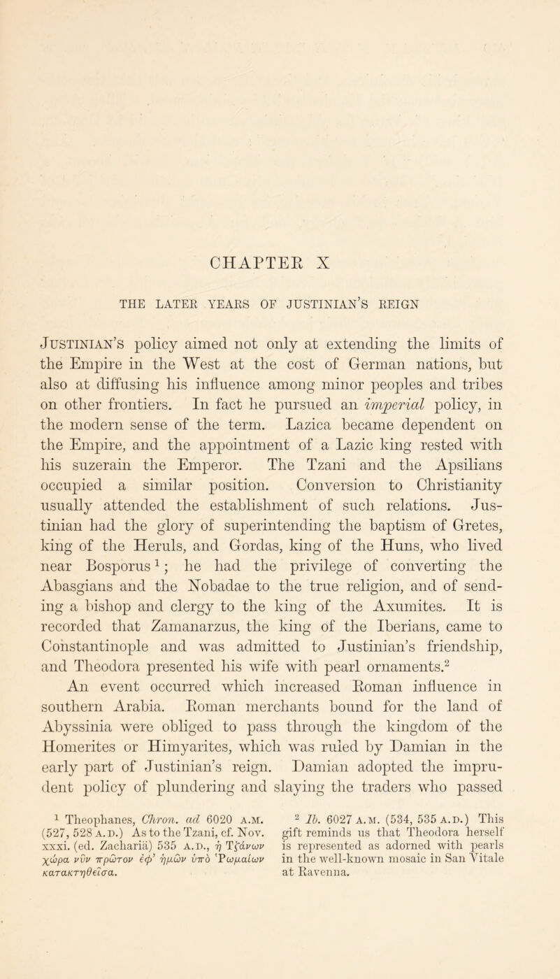 CHAPTEE X THE LATER YEARS OF JUSTINIAN’S REIGN Justinian’s policy aimed not only at extending the limits of the Empire in the West at the cost of German nations^ hnt also at diffusing his inflnence among minor peoples and tribes on other frontiers. In fact he pursued an imperial policy, in the modern sense of the term. Lazica became dependent on the Empire, and the appointment of a Lazic king rested with his suzerain the Emperor. The Tzani and the Apsilians occupied a similar position. Conversion to Christianity usually attended the establishment of such relations. Jus- tinian had the glory of superintending the baptism of Gretes, king of the Hernls, and Gordas, king of the Huns, who lived near Bosporus ^; he had the privilege of converting the Abasgians and the Xohadae to the true religion, and of send- ing a bishop and clergy to the king of the Axnmites. It is recorded that Zamanarzus, the king of the Iberians, came to Constantinople and was admitted to Justinian’s friendship, and Theodora presented his wife with pearl ornaments.^ An event occurred which increased Eoman influence in southern Arabia. Eoman merchants bound for the land of Abyssinia were obliged to pass through the kingdom of the Homerites or Himyarites, which was ruled by Damian in the early part of Justinian’s reign. Damian adopted the impru- dent policy of plundering and slaying the traders who passed ^ Theophanes, Chron. ad 6020 a.m. ^ Ib. 6027 a.m. (534, 535 a.d.) This (527, 528 A.D.) As to the Tzani, cf. Nov. gift reminds ns that Theodora herself xxxi. (ed. Zacharia) 535 A.D., ^ T^dyoju is represented as adorned with pearls irpOtrov ep ijixCjv virb 'Fcofjialcov in the well-known mosaic in San Yitale KaTaKr7]dei(ja. at Ravenna.