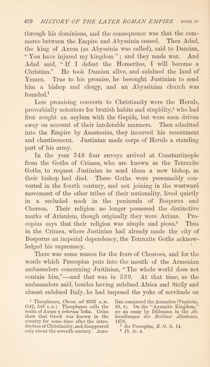 through his dominions^ and the consequence was that the com- merce between the Empire and Abyssinia ceased. Then Adad, the king of Axum (as Abyssinia was called), said to Damian, You have injured my kingdom ” ; and they made war. And Adad said, ‘‘ If I defeat the Homerites, I will become a Christian.” He took Damian alive, and subdued the land of Yemen. True to his promise, he besought Justinian to send him a bishop and clergy, and an Abyssinian church was founded.^ Less promising converts to Christianity were the Heruls, proverbially notorious for brutish habits and stupidity,^ who had first sought an asylum with the Gepids, but were soon driven away on account of their intolerable manners. Then admitted into the Empire by Anastasius, they incurred his resentment and chastisement. Justinian made corps of Heruls a standing part of his army. In the year 548 four envoys arrived at Constantinople from the Goths of Crimea, who are known as the Tetraxite Goths, to request Justinian to send them a new bishop, as their bishop had died. These Goths were presumably con- verted in the fourth century, and not joining in the westward movement of the other tribes of their nationality, lived quietly in a secluded nook in the peninsula of Bosporus and Cherson. Their religion no longer possessed the distinctive marks of Arianism, though originally they were Arians. Pro- copius says that their religion was simple and pious.^ Thus in the Crimea, where Justinian had already made the city of Bosporus an imperial dependency, the Tetraxite Goths acknow- ledged his supremacy. There was some reason for the fears of Chosroes, and for the words which Procopius puts into the mouth of the Armenian ambassadors concerning Justinian, The whole world does not contain him,”—and that was in 539. At that time, as the ambassadors said, besides having subdued Africa and Sicily and almost subdued Italy, he had imposed the yoke of servitude on ^ Theophanes, Chron. ad 6035 a.m. lian conquered the Axuraites (Vopiscus, (542, 543 A.D.) Theophanes calls the 33,4), On the “Axumitic Kingdom,” realm of Axum i] evdoTcpa’lvdia. Coins see an essay by Dillinann in the Ab- show that Greek was known in the handlungen der Berliner Akademie, country for some time after the intro- 1878. dnction of Christianity, and disappeared ^ See Procopius, B. G. ii. 14, only about the seventh century. Aure- ^ Ih. iv. 4.