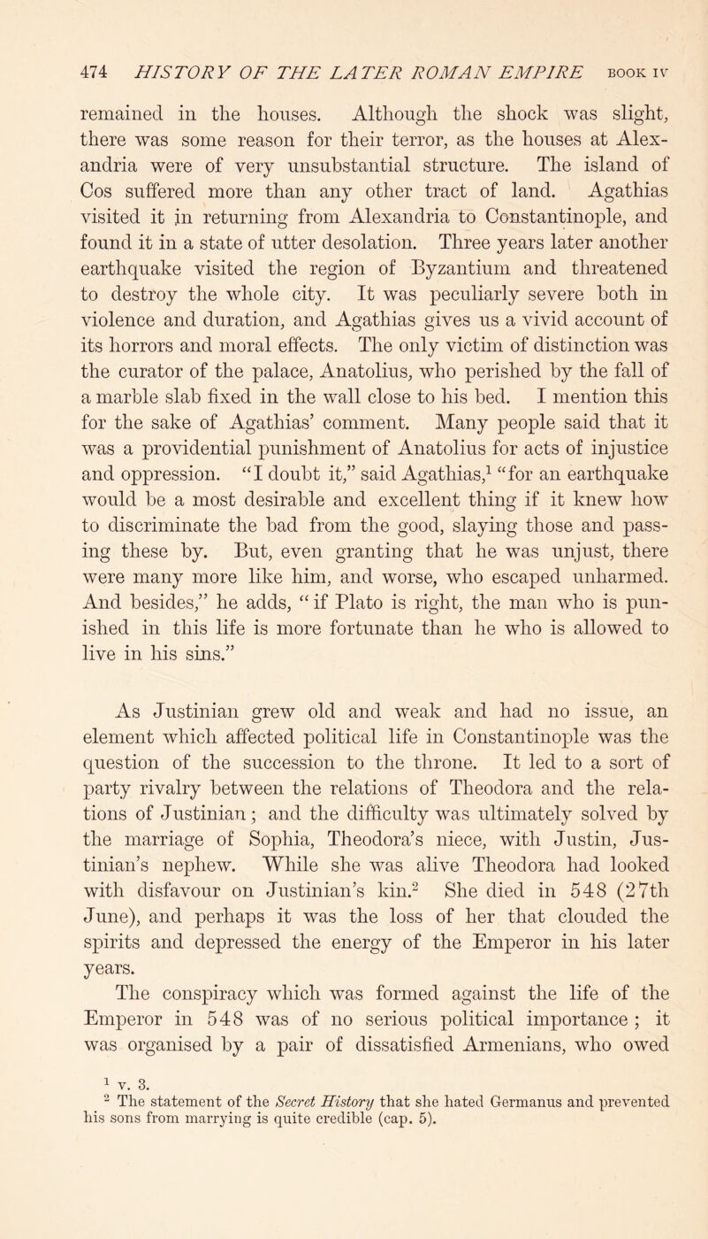 remained in the houses. Although the shock was slight, there was some reason for their terror, as the houses at Alex- andria were of very unsubstantial structure. The island of Cos suffered more than any other tract of land. Agathias visited it in returning from Alexandria to Constantinople, and found it in a state of utter desolation. Three years later another earthquake visited the region of Byzantium and threatened to destroy the whole city. It was peculiarly severe both in violence and duration, and Agathias gives us a vivid account of its horrors and moral effects. The only victim of distinction was the curator of the palace, Anatolius, who perished by the fall of a marble slab fixed in the wall close to his bed. I mention this for the sake of Agathias’ comment. Many people said that it was a providential punishment of Anatolius for acts of injustice and oppression. “I doubt it,” said Agathias,^ “for an earthquake would be a most desirable and excellent thing if it knew how to discriminate the bad from the good, slaying those and pass- ing these by. But, even granting that he was unjust, there were many more like him, and worse, who escaped unharmed. And besides,” he adds, “ if Plato is right, the man who is pun- ished in this life is more fortunate than he who is allowed to live in his sins.” As Justinian grew old and weak and had no issue, an element which affected political life in Constantinople was the question of the succession to the throne. It led to a sort of party rivalry between the relations of Theodora and the rela- tions of Justinian ; and the difficulty was ultimately solved by the marriage of Sophia, Theodora’s niece, with Justin, Jus- tinian’s nephew. While she was alive Theodora had looked with disfavour on Justinian’s kin.^ She died in 548 (27th June), and perhaps it was the loss of her that clouded the spirits and depressed the energy of the Emperor in his later years. The conspiracy which was formed against the life of the Emperor in 548 was of no serious political importance ; it was organised by a pair of dissatisfied Armenians, who owed ^ V. 3. ^ The statement of the Secret History that she hated Germaniis and prevented his sons from marrying is quite credible (cap. 5).