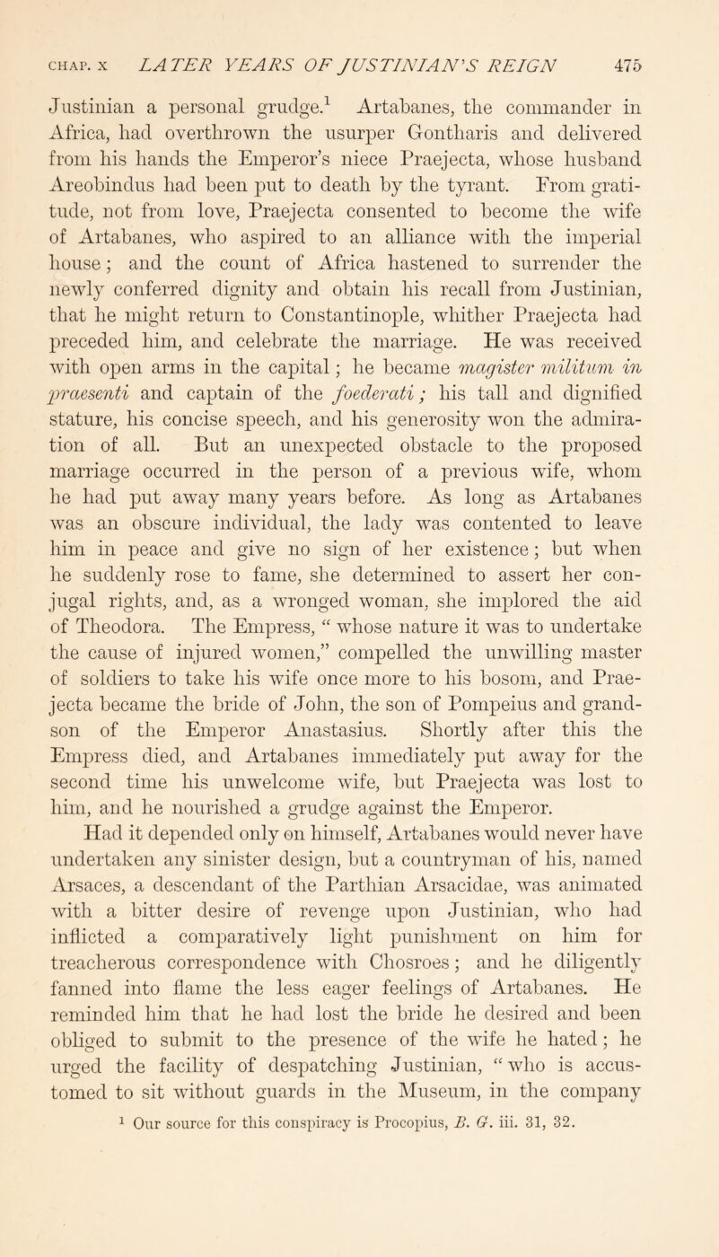 Justinian a personal grudge.^ Artabanes, the commander in Africa, had overthrown the usurper Gontharis and delivered from his hands the Emperor’s niece Praejecta, whose husband Areobindus had been put to death by the tyrant. Erom grati- tude, not from love, Praejecta consented to become the wife of Artabanes, who aspired to an alliance with the imperial house; and the count of Africa hastened to surrender the newly conferred dignity and obtain his recall from Justinian, that he might return to Constantinople, whither Praejecta had preceded him, and celebrate the marriage. He was received with open arms in the capital; he became magister militmii in jraesenti and captain of the foederati; his tall and dignified stature, his concise speech, and his generosity won the admira- tion of all. But an unexpected obstacle to the proposed marriage occurred in the person of a previous wife, whom he had put away many years before. As long as Artabanes was an obscure individual, the lady was contented to leave him in peace and give no sign of her existence; but when he suddenly rose to fame, she determined to assert her con- jugal rights, and, as a wronged woman, she implored the aid of Theodora. The Empress, '' whose nature it was to undertake the cause of injured women,” compelled the unwilling master of soldiers to take his wife once more to his bosom, and Prae- jecta became the bride of John, the son of Pompeius and grand- son of the Emperor Anastasius. Shortly after this the Empress died, and Artabanes immediately put away for the second time his unwelcome wife, but Praejecta was lost to him, and he nourished a grudge against the Emperor. Had it depended only on himself, Artabanes would never have undertaken any sinister design, but a countryman of his, named Arsaces, a descendant of the Parthian Arsacidae, was animated with a bitter desire of revenge upon Justinian, who had inflicted a comparatively light punishment on him for treacherous correspondence with Chosroes; and he diligently fanned into flame the less eager feelings of Artabanes. He reminded him that he had lost the bride he desired and been obliged to submit to the presence of the wife he hated; he urged the facility of despatching Justinian, who is accus- tomed to sit without guards in the Museum, in the company ^ Our source for this conspiracy is Procopius, B. G. iii. 31, 32.