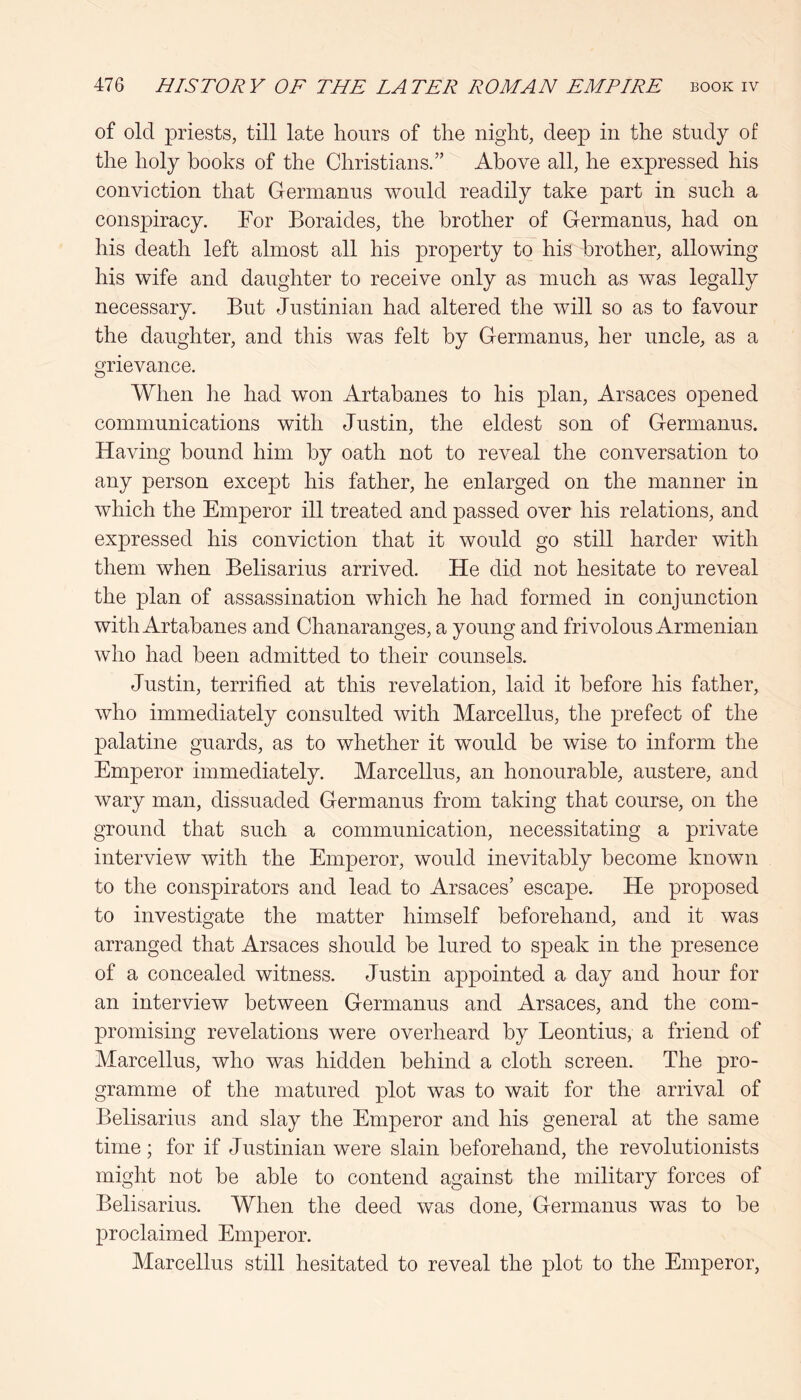 of old priests, till late hours of the night, deep in the study of the holy hooks of the Christians.” Above all, he expressed his conviction that Germanus would readily take part in such a conspiracy. For Boraides, the brother of Germanus, had on his death left almost all his property to his brother, allowing his wife and daughter to receive only as much as was legally necessary. But Justinian had altered the will so as to favour the daughter, and this was felt by Germanus, her uncle, as a grievance. When he had won Artabanes to his plan, Arsaces opened communications with Justin, the eldest son of Germanus. Having bound him by oath not to reveal the conversation to any person except his father, he enlarged on the manner in which the Emperor ill treated and passed over his relations, and expressed his conviction that it would go still harder with them when Belisarius arrived. He did not hesitate to reveal the plan of assassination which he had formed in conjunction with Artabanes and Chanaranges, a young and frivolous Armenian who had been admitted to their counsels. Justin, terrified at this revelation, laid it before his father, who immediately consulted with Marcellus, the prefect of the palatine guards, as to whether it would be wise to inform the Emperor immediately. Marcellus, an honourable, austere, and wary man, dissuaded Germanus from taking that course, on the ground that such a communication, necessitating a private interview with the Emperor, would inevitably become known to the conspirators and lead to Arsaces’ escape. He proposed to investigate the matter himself beforehand, and it was arranged that Arsaces should be lured to speak in the presence of a concealed witness. Justin appointed a day and hour for an interview between Germanus and Arsaces, and the com- promising revelations were overheard by Leontius, a friend of Marcellus, who was hidden behind a cloth screen. The pro- gramme of the matured plot was to wait for the arrival of Belisarius and slay the Emperor and his general at the same time; for if Justinian were slain beforehand, the revolutionists might not be able to contend against the military forces of Belisarius. When the deed was done, Germanus was to be proclaimed Emperor. Marcellus still hesitated to reveal the plot to the Emperor,