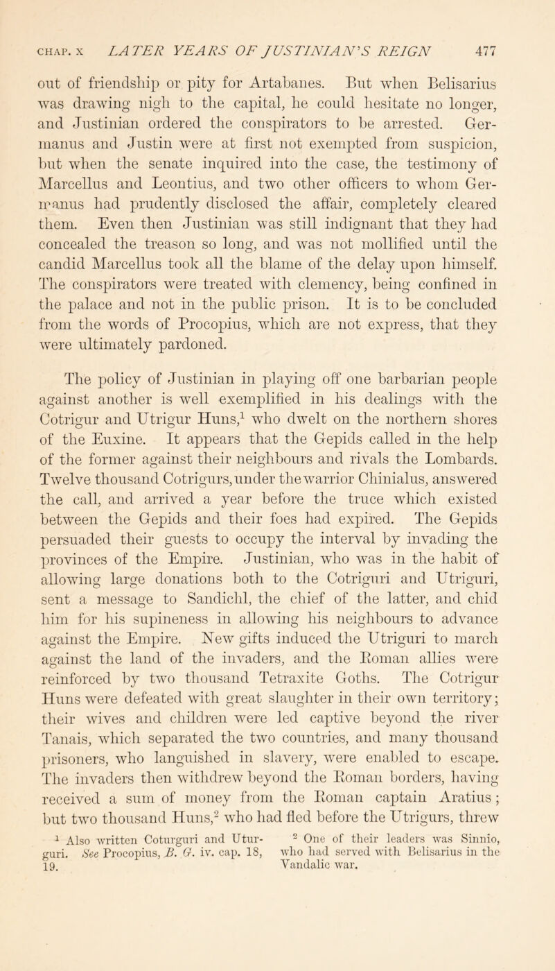 out of frienclsliip or pity for Artabanes. But when Belisarius was drawing nigh to the capital, he could hesitate no longer, and Justinian ordered the conspirators to be arrested. Ger- manus and Justin were at first not exempted from suspicion, but when the senate inquired into the case, the testimony of Marcellus and Leontius, and two other officers to whom Ger- iranus had prudently disclosed the affair, completely cleared them. Even then Justinian was still indignant that they had concealed the treason so long, and was not mollified until the candid Marcellus took all the blame of the delay upon himself. The conspirators w^ere treated Avith clemency, being confined in the palace and not in the public prison. It is to be concluded from the words of Procopius, Avhich are not express, that they were ultimately pardoned. The policy of Justinian in playing off one barbarian people against another is well exemplified in his dealings Avith the Cotrigur and Utrigur Huns,^ Avho dAvelt on the northern shores of the Euxine. It appears that the Gepids called in the help of the former against their neighbours and rivals the Lombards. TTvelve thousand Cotrigurs, under theAvarrior Chinialus, ansAvered the call, and arrived a year before the truce Avhich existed between the Gepids and their foes had expired. The Gepids persuaded their guests to occupy the interval by invading the provinces of the Empire. Justinian, Avho was in the habit of alloAving large donations both to the Cotriguri and Utriguri, sent a message to Sandichl, the chief of the latter, and chid him for his supineness in allowing his neighbours to advance against the Empire. HeAv gifts induced the Utriguri to march against the land of the iiiAmders, and the Eoman allies Avere reinforced by tAvo thousand Tetraxite Goths. The Cotrigur Huns Avere defeated Avith great slaughter in their oAvn territory; their Avives and children Avere led captive beyond the river Tanais, Avhich separated the tAvo countries, and many thousand prisoners, who languished in slavery, Avere enabled to escape. The invaders then Avithdrew beyond the Eoman borders, having received a sum of money from the Eoman captain Aratius; but tAvo thousand Huns,^ Avho had fled before the Utrigurs, threAV ^ Also written Coturguri and Utur- ^ One of their leaders was Sinnio, guri. Hee Procopius, B. G. iv. cap. 18, who had served with lielisarius in the 19. Yandalic war.