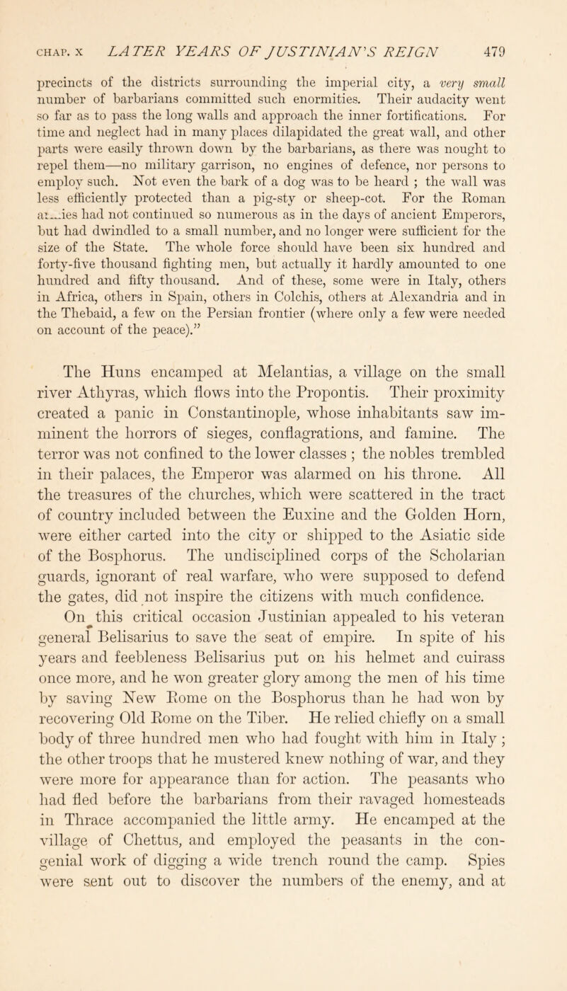 precincts of the districts surrounding the imperial city, a very small number of barbarians committed such enormities. Their audacity went so far as to pass the long walls and approach the inner fortifications. For time and neglect had in many places dilapidated the great wall, and other parts were easily thrown down by the barbarians, as there was nought to repel them—no military garrison, no engines of defence, nor persons to employ such. Not even the bark of a dog was to be heard ; the wall was less efficiently protected than a pig-sty or sheep-cot. For the Eoman ai-.-ies had not continued so numerous as in the days of ancient Emperors, but had dwindled to a small number, and no longer were sufficient for the size of the State. The whole force should have been six hundred and forty-five thousand fighting men, but actually it hardly amounted to one hundred and fifty thousand. And of these, some were in Italy, others in Africa, others in Spain, others in Colchis, others at Alexandria and in the Thebaid, a few on the Persian frontier (where only a few were needed on account of the peace).” The Huns encamped at Melantias, a village on the small river Athyras, which flows into the Propontis. Their proximity created a panic in Constantinople, whose inhabitants saw im- minent the horrors of sieges, conflagrations, and famine. The terror was not confined to the lower classes ; the nobles trembled in their palaces, the Emperor was alarmed on his throne. All the treasures of the churches, which were scattered in the tract of country included between the Euxine and the Golden Horn, were either carted into the city or shipped to the Asiatic side of the Bosphorus. The undisciplined corps of the Scholarian guards, ignorant of real warfare, who were supposed to defend the gates, did not inspire the citizens with much confidence. On this critical occasion Justinian appealed to his veteran general Belisarius to save the seat of empire. In spite of his years and feebleness Belisarius put on his helmet and cuirass once more, and he won greater glory among the men of his time by saving New Piome on the Bosphorus than he had won by recovering Old Eome on the Tiber. He relied chiefly on a small body of three hundred men who had fought with him in Italy; the other troops that he mustered knew nothing of war, and they were more for appearance than for action. The peasants who had fled before the barbarians from their ravaged homesteads in Thrace accompanied the little army. He encamped at the village of Chettus, and employed the peasants in the con- genial work of digging a wide trench round the camp. Spies were sent out to discover the numbers of the enemy, and at
