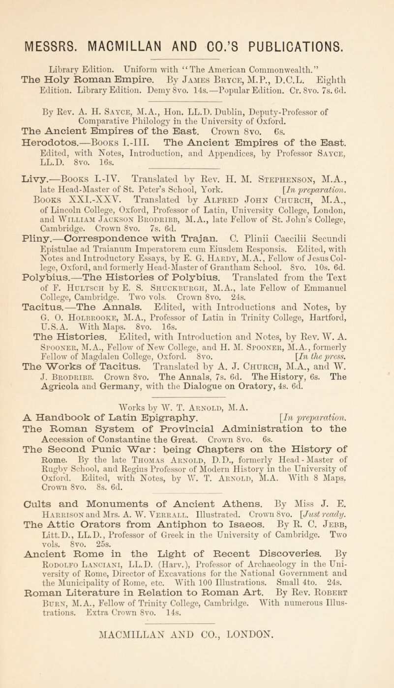 Library Edition. Uniform with “The American Commonwealth,” The Holy Roman Empire. By James Bryce, M.P., D.C.L. Eighth Edition. Library Edition. DemySvo. 14s.—Popular Edition. Cr. 8vo. 7s. 6d. By Rev. A. H. SAimE, M.A., Hon. LL.D. Dublin, Deputy-Professor of Comparative Philology in the University of Oxford. The Ancient Empires of the East. Crown 8vo. 6s. Herodotos.—Books I.-III. The Ancient Empires of the East. Edited, with Notes, Introdnction, and Appendices, by Professor Sayce, LL.D, 8vo. 16s. Livy.—Books I.-IV. Translated by Rev. H. M. Stephenson, M.A., late Head-Master of St. Peter’s School, York. \^ln preparation. Books XXI.-XXV. Translated by Alfred John Church, M.A,, of Lincoln College, Oxford, Professor of Latin, University College, London, and William Jackson Brodribb, M.A., late Fellow of'^St. Jolin’s College, Cambridge. Crown 8vo. 7s. 6d. Pliny.—Correspondence with Trajan. C. Plinii Caecilii Secundi Epistnlae ad Traiannm Imperatorem cum Eiusdem Responsis. Edited, with Notes and Introductory Essays, by E. G. Hardy, M.A., Fellow of JesnsCol- lege, Oxford, and formerly Head-Master of Grantham School. 8vo. 10s. 6d. Polybius.—The Histories of Polybius. Translated from the Text of F. Hultsch by E. S. Shuckburgh, M.A., late Fellow of Emmanuel College, Cambridge. Two vols. Crown 8vo. 24s. Tacitus.—The Annals. Edited, with Introductions and Notes, by G. 0. Holbrooke, M.A., Professor of Latin in Trinity College, Hartford, U.S.A, With Ma|)s. 8vo. 16s. The Histories. Edited, with Introduction and Notes, by Rev, W. A, Spooner, M.A., Fellow of New College, and H. M. Spooner, M.A., formerly Fellow of Magdalen College, Oxford. 8vo. \In the press. The Works of Tacitus. Translated by A. J. Church, M.A., and W. J. Brodribb. Crown 8vo. The Annals, 7s. 6d. The History, 6s. The Agricola and Germany, with the Dialogue on Oratory, 4s. 6d, Works by W. T. Arnold, M.A. A Handbook of Latin Epigraphy. [In p)'r'eparation. The Roman System of Provincial Administration to the Accession of Constantine the Great. Crown 8vo. 6s. The Second Punic War: being Chapters on the History of Rome. By the late Thomas Arnold, D. D,, formerly Head - Master of Rugby School, and Regius Professor of Modern History in the University of Oxford. Edited, with Notes, by AV. T. Arnold, M.A. With 8 Maps, Crown 8vo. 8s. 6d. Cults and Monuments of Ancient Athens. By Miss J. E. Harrison and Mrs. A. AV. Verrall. Illustrated. Crown 8vo. [Just ready. The Attic Orators from Antiphon to Isaeos. By R, C. Jebb, Litt.D., LL.D., Professor of Greek in the University of Cambridge. Two vols. 8vo. 25s. Ancient Rome in the Light of Recent Discoveries. By Rodolfo Lanciani, LL.D. (Harv.), Professor of Archaeology in the Uni- versity of Rome, Director of Excavations for the National Government and the JMunicipality of Rome, etc. AVith 100 Illustrations. Small 4to. 24s. Roman Literature in Relation to Roman Art. By Rev. Robert Burn, M.A., Fellow of Trinity College, Cambridge. AVith numerous Illus- trations. Extra Crown 8vo. 14s.