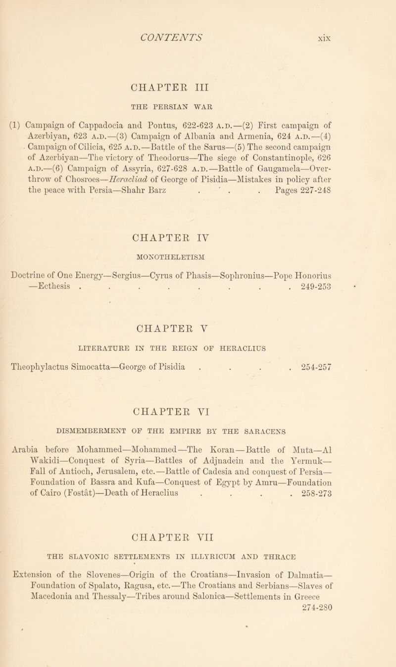 CHAPTER III THE PERSIAN WAR (1) Campaign of Cappadocia and Pontus, 622-623 a.d.—(2) First campaign of Azerbiyan, 623 a.d.—(3) Campaign of Albania and Armenia, 624 a.d.—(4) . Campaign of Cilicia, 625 a.d.—Battle of the Sams—(5) The second campaign of Azerbiyan—The victory of Theodorus—The siege of Constantinople, 626 a.d.—(6) Campaign of Assyria, 627-628 a.d.—Battle of Gaugamela—Over- throw of Chosroes—HeracUad of George of Pisidia—Mistakes in policy after the peace with Persia—Shahr Barz . ' . . Pages 227-248 CHAPTER IV MONOTHELETISM Doctrine of One Energy—Sergins—Cyrus of Phasis—Sophronius—Pope Honorius —Ecthesis ........ 249-253 CHAPTER V LITERATURE IN THE REIGN OF HERACLIUS Theophylactus Simocatta—George of Pisidia .... 254-257 CHAPTER VI DISMEMBERMENT OF THE EMPIRE BY THE SARACENS Arabia before Mohammed—Mohammed—The Koran — Battle of Muta—A1 Wakidi—Conquest of Syria—Battles of Adjnadein and the Yermuk— Fall of Antioch, Jerusalem, etc.—Battle of Cadesia and conquest of Persia— Foundation of Bassra and Kufa—Conquest of EgjqA by Amru—Foundation of Cairo (Fostat)—Death of Heraclius .... 258-273 CHAPTER VII THE SLAVONIC SETTLEMENTS IN ILLYRICUM AND THRACE Extension of the Slovenes—Origin of the Croatians—Invasion of Dalmatia— Foundation of Spalato, Ragusa, etc.—The Croatians and Serbians—Slaves of Macedonia and Thessaly—Tribes around Salonica—Settlements in Greece 274-280