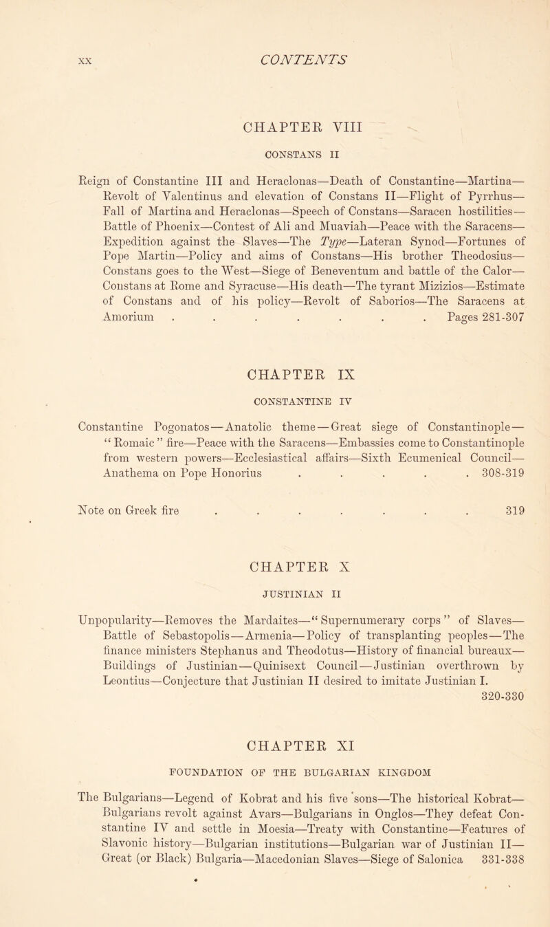 CHAPTER VIII CONSTANS II Reign of Constantine III and Heraclonas—Death of Constantine—Martina— Revolt of Valentinus and elevation of Constans II—Flight of Pyrrhus— Fall of Martina and Heraclonas—Speech of Constans—Saracen hostilities — Battle of Phoenix—Contest of Ali and Muaviah—Peace with the Saracens— Expedition against the Slaves—The Type—Lateran Synod—Fortunes of Pope Martin—Policy and aims of Constans—His brother Theodosius— Constans goes to the West—Siege of Beneventum and battle of the Calor— Constans at Rome and Syracuse—His death—The tyrant Mizizios—Estimate of Constans and of his policy—Revolt of Saborios—The Saracens at Amorium ....... Pages 281-307 CHAPTER IX CONSTANTINE IV Constantine Pogonatos — Anatolic theme — Great siege of Constantinople — “ Romaic ” fire—Peace with the Saracens—Embassies come to Constantinople from western powers—Ecclesiastical affairs—Sixth Ecumenical Council— Anathema on Pope Honorius ..... 308-319 Xote on Greek fire ....... 319 CHAPTER X JUSTINIAN II Unpopularity—Removes the Mardaites—“ Supernumerary corps ” of Slaves— Battle of Sebastopolis — Armenia—Policy of transplanting peoples — The finance ministers Stephanus and Theodotus—History of financial bureaux— Buildings of Justinian—Quinisext Council — Justinian overthrown by Leontius—Conjecture that Justinian H desired to imitate Justinian I. 320-330 CHAPTER XI FOUNDATION OP THE BULGARIAN KINGDOM The Bulgarians—Legend of Kobrat and his five sons—The historical Kobrat— Bulgarians revolt against Avars—Bulgarians in Onglos—They defeat Con- stantine IV and settle in Moesia—Treaty with Constantine—Features of Slavonic history—Bulgarian institutions—Bulgarian war of Justinian 11— Great (or Black) Bulgaria—Macedonian Slaves—Siege of Salonica 331-338