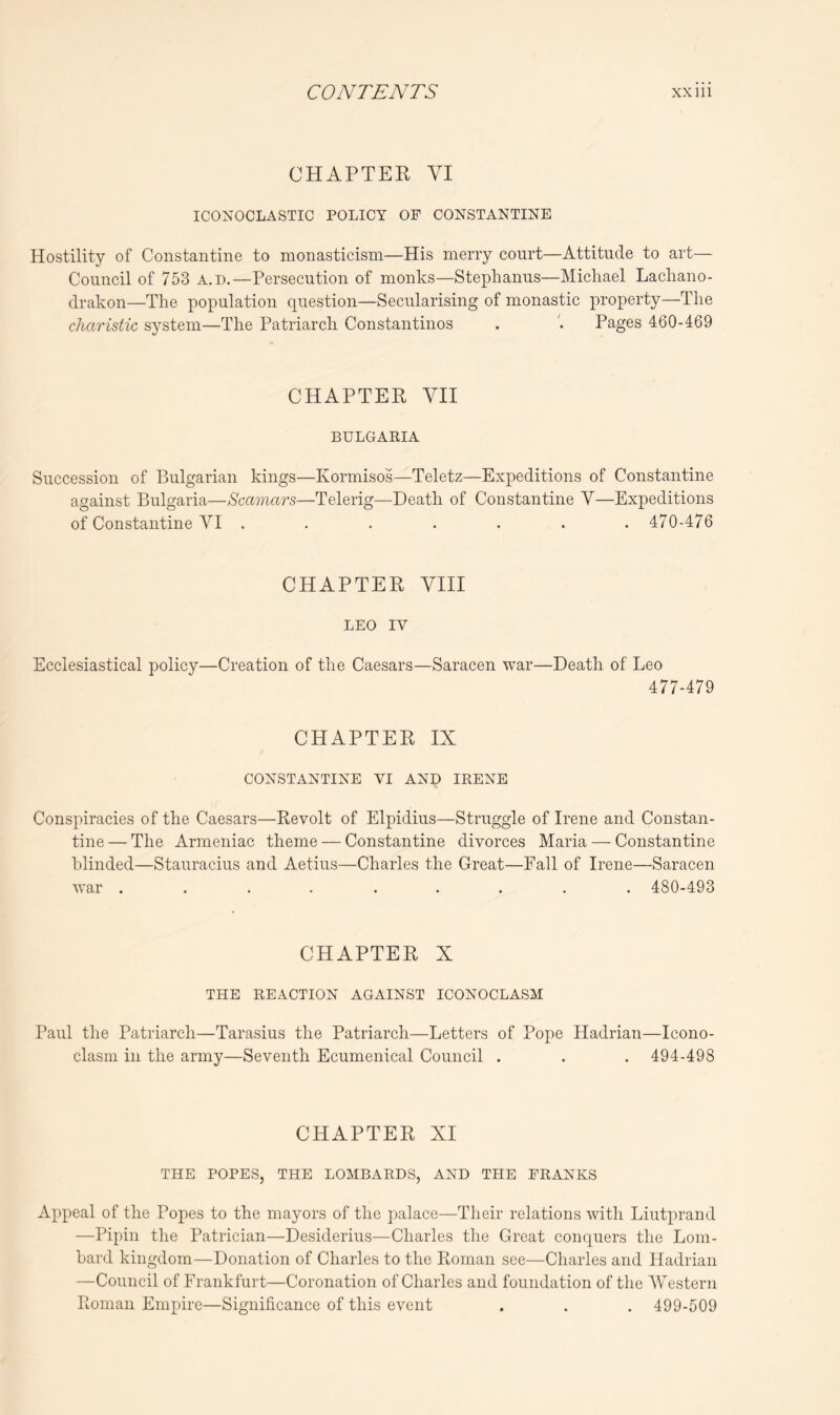 CHAPTER VI ICONOCLASTIC POLICY OF CONSTANTINE Hostility of Constantine to monasticism—His merry court—Attitude to art— Council of 753 a.d.—Persecution of monks—Stephanus—Michael Lacliano- drakon—The population question—Secularising of monastic property—The cJiaristic system—The Patriarch Constantinos . Pages 460-469 CHAPTER VII BULGARIA Succession of Bulgarian kings—Kormisos—Teletz—Expeditions of Constantine against Bulgaria—Scamars—Telerig—Death of Constantine Y—Expeditions of Constantine VI ....... 470-476 CHAPTER VIII LEO IV Ecclesiastical policy—Creation of the Caesars—Saracen war—Death of Leo 477-479 CHAPTER IX CONSTANTINE VI AND IRENE Conspiracies of the Caesars—Revolt of Elpidius—Struggle of Irene and Constan- tine — The Armeniac theme — Constantine divorces Maria — Constantine blinded—Stauracius and Aetius—Charles the Great—Fall of Irene—Saracen war ......... 480-493 CHAPTER X THE REACTION AGAINST ICONOCLASM Paul the Patriarch—Tarasius the Patriarch—Letters of Pope Hadrian—Icono- clasni in the army—Seventh Ecumenical Council . . . 494-498 CHAPTER XI THE POPES, THE LOMBARDS, AND THE FRANKS Appeal of the Popes to the mayors of the palace—Their relations with Liutprand —Pipin the Patrician—Desiderius—Charles the Great conquers the Lom- bard kingdom—Donation of Charles to the Roman see—Charles and Hadrian —Council of Frankfurt—Coronation of Charles and foundation of the Western Roman Empire—Significance of this event . . . 499-509