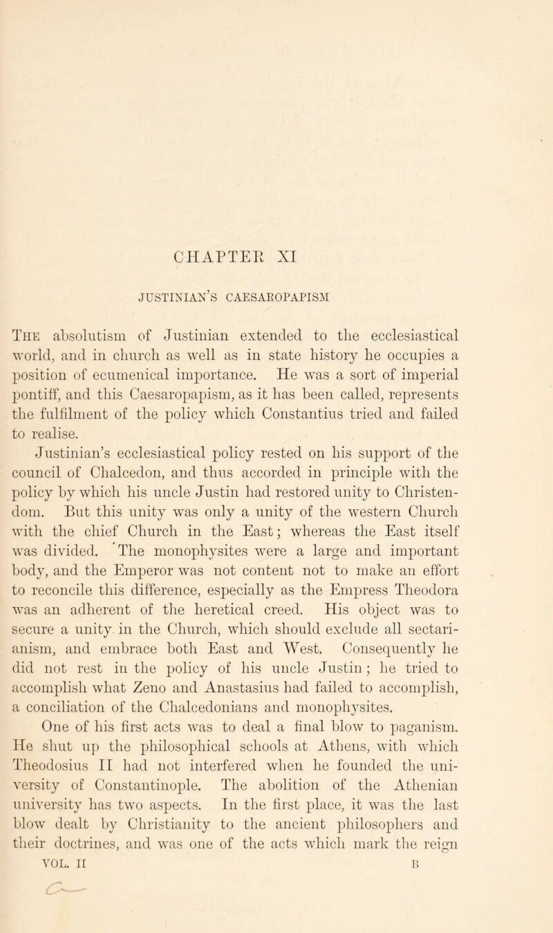 CHAPTEE XI Justinian’s caesaeopapism The absolutism of Justinian extended to tlie ecclesiastical world, and in cliurcli as Avell as in state history he occupies a position of ecumenical importance. He was a sort of imperial pontiff, and this Caesaropapism, as it has been called, represents the fulfilment of the policy which Constantins tried and failed to realise. Justinian’s ecclesiastical policy rested on his support of the council of Chalcedon, and thus accorded in principle with the policy by which his uncle Justin had restored unity to Christen- dom. But this unity was only a unity of the western Church with the chief Church in the East; whereas the East itself was divided. The monophysites were a large and important body, and the Emperor was not content not to make an effort to reconcile this difference, especially as the Empress Theodora was an adherent of the heretical creed. His object was to secure a unity in the Church, which should exclude all sectari- anism, and embrace both East and West. Consequently he did not rest in the policy of his uncle Justin; he tried to accomplish what Zeno and Anastasius had failed to accomplish, a conciliation of the Chalcedonians and monophysites. One of his first acts was to deal a final blow to paganism. He shut up the philosophical schools at Athens, with which Theodosius II had not interfered when he founded the uni- versity of Constantinople. The abolition of the Athenian university has two aspects. In the first place, it was the last blow dealt by Christianity to the ancient philosophers and their doctrines, and was one of the acts which mark the reign