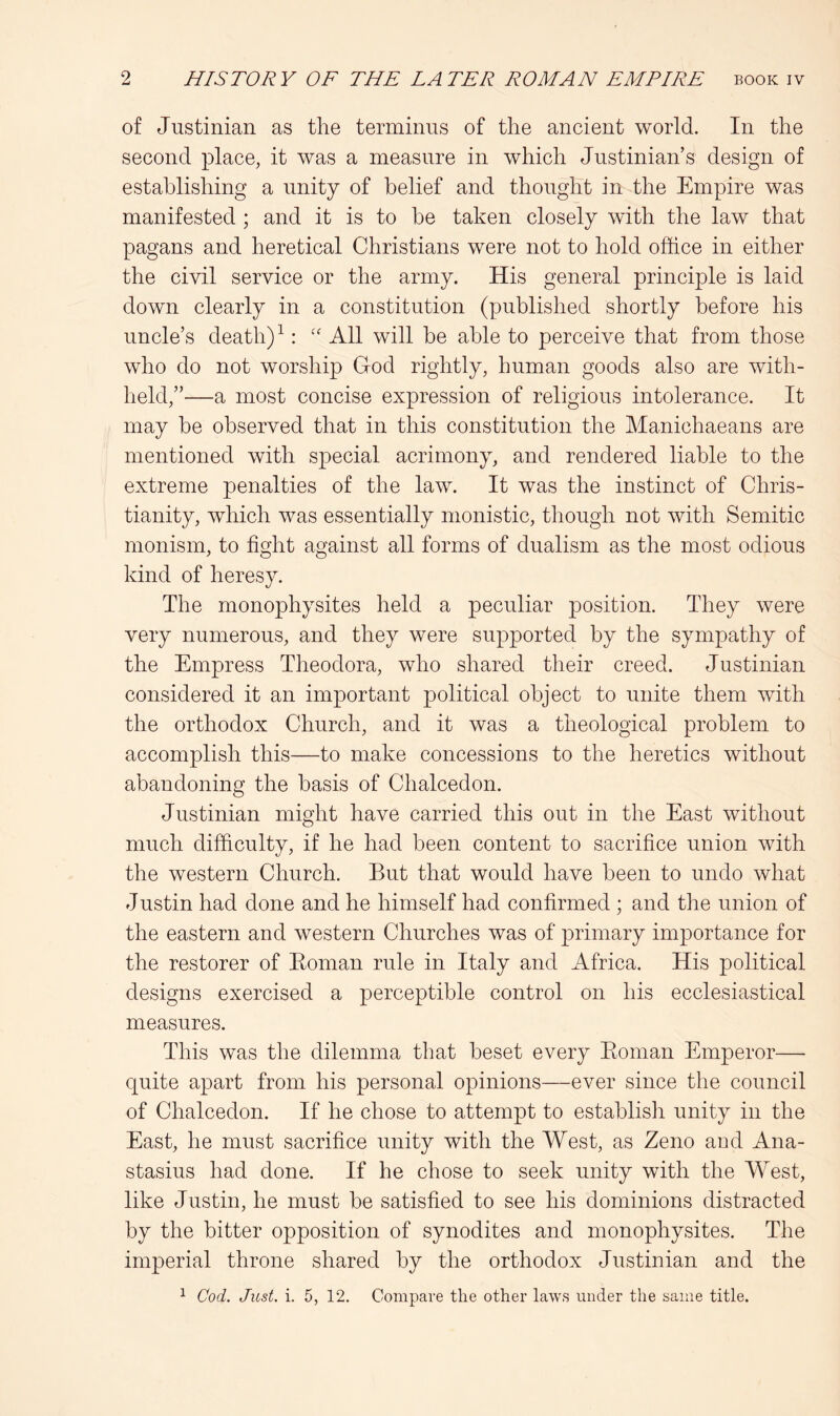 of Justinian as the terminus of the ancient world. In the second place, it was a measure in which Justinian’s design of establishing a unity of belief and thought in the Empire was manifested ; and it is to be taken closely with the law that pagans and heretical Christians were not to hold oftice in either the civil service or the army. His general principle is laid down clearly in a constitution (published shortly before his uncle’s death) ^“ All will be able to perceive that from those who do not worship God rightly, human goods also are with- held,”—a most concise expression of religious intolerance. It may be observed that in this constitution the Manichaeans are mentioned with special acrimony, and rendered liable to the extreme penalties of the law. It was the instinct of Chris- tianity, which was essentially monistic, though not with Semitic monism, to fight against all forms of dualism as the most odious kind of heresy. The monophysites held a peculiar position. They were very numerous, and they were supported by the sympathy of the Empress Theodora, who shared their creed. Justinian considered it an important political object to unite them with the orthodox Church, and it was a theological problem to accomplish this—to make concessions to the heretics without abandoning the basis of Chalcedon. Justinian might have carried this out in the East without much difficulty, if he had been content to sacrifice union with the western Church. But that would have been to undo what Justin had done and he himself had confirmed ; and the union of the eastern and western Churches was of primary importance for the restorer of Eoman rule in Italy and Africa. His political designs exercised a perceptible control on his ecclesiastical measures. This was the dilemma that beset every Eoman Emperor— quite apart from his personal opinions—ever since the council of Chalcedon. If he chose to attempt to establish unity in the East, he must sacrifice unity with the West, as Zeno and Ana- stasius had done. If he chose to seek unity with the West, like Justin, he must be satisfied to see his dominions distracted by the bitter opposition of synodites and monophysites. The imperial throne shared by the orthodox Justinian and the