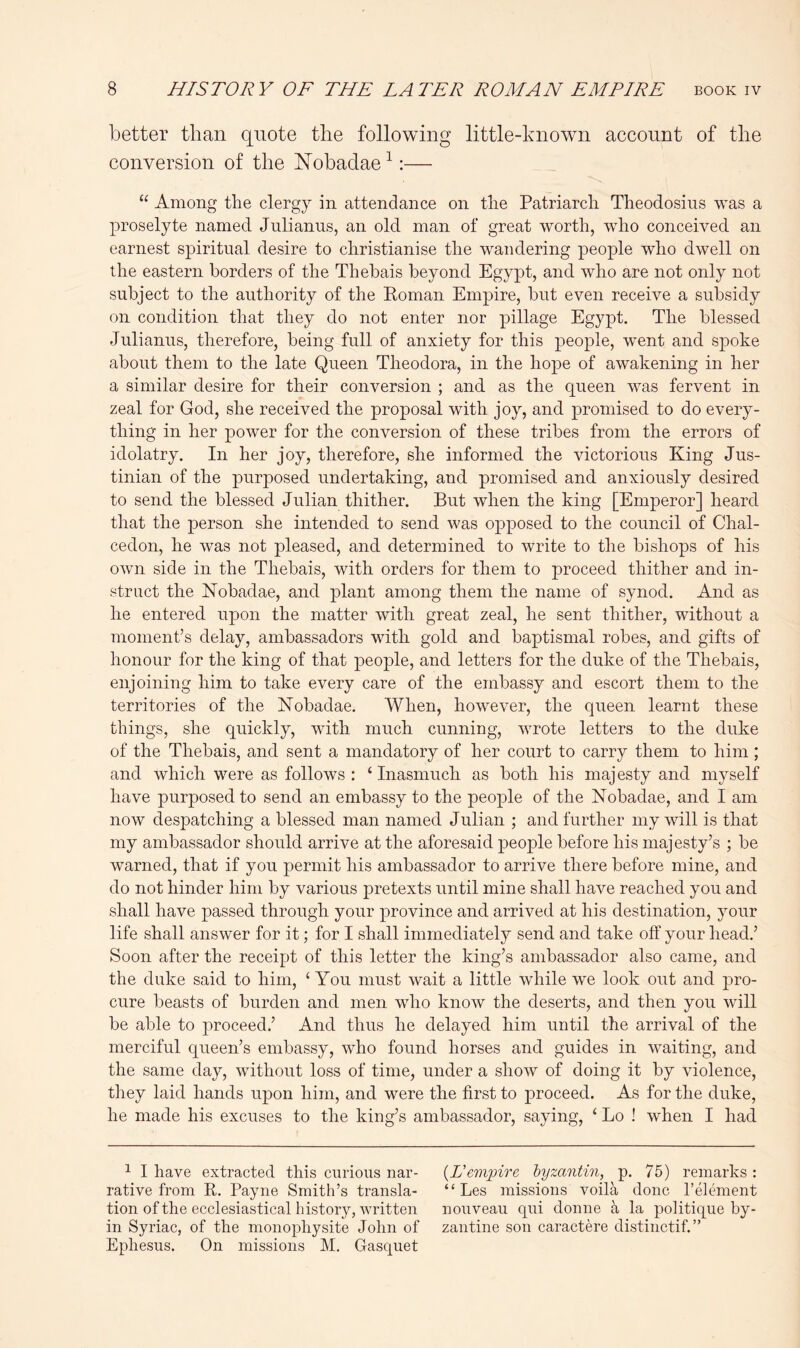 better than quote the following little-known account of the conversion of the Nobadae ^:— “ Among the clergy in attendance on the Patriarch Theodosius was a proselyte named Julianas, an old man of great worth, who conceived an earnest spiritual desire to christianise the wandering people who dwell on the eastern borders of the Thebais beyond Egypt, and who are not only not subject to the authority of the Koman Empire, but even receive a subsidy on condition that they do not enter nor pillage Egypt. The blessed Julianas, therefore, being full of anxiety for this people, went and spoke about them to the late Queen Theodora, in the hope of awakening in her a similar desire for their conversion ; and as the queen was fervent in zeal for God, she received the proposal with joy, and promised to do every- thing in her power for the conversion of these tribes from the errors of idolatry. In her joy, therefore, she informed the victorious King Jus- tinian of the purposed undertaking, and promised and anxiously desired to send the blessed Julian thither. But when the king [Emperor] heard that the person she intended to send was opposed to the council of Chal- cedon, he was not pleased, and determined to write to the bishops of his own side in the Thebais, with orders for them to proceed thither and in- struct the Nobadae, and plant among them the name of synod. And as he entered upon the matter with great zeal, he sent thither, without a moment’s delay, ambassadors vdth gold and baptismal robes, and gifts of honour for the king of that people, and letters for the duke of the Thebais, enjoining him to take every care of the embassy and escort them to the territories of the Nobadae. When, however, the queen learnt these things, she quickly, with much cunning, wrote letters to the duke of the Thebais, and sent a mandatory of her court to carry them to him ; and which were as follows : ‘ Inasmuch as both his majesty and myself have purposed to send an embassy to the people of the Nobadae, and I am now despatching a blessed man named Julian ; and further my will is that my ambassador should arrive at the aforesaid people before his majesty’s ; be warned, that if you permit his ambassador to arrive there before mine, and do not hinder him by various pretexts until mine shall have reached you and shall have passed through your province and arrived at his destination, your life shall answer for it; for I shall immediately send and take off your head.’ Soon after the receipt of this letter the king’s ambassador also came, and the duke said to him, ‘ You must wait a little while we look out and pro- cure beasts of burden and men who know the deserts, and then you will be able to proceed.’ And thus he delayed him until the arrival of the merciful queen’s embassy, who found horses and guides in waiting, and the same day, without loss of time, under a show of doing it by violence, they laid hands upon him, and were the first to proceed. As for the duke, he made his excuses to the king’s ambassador, saying, ‘ Lo ! when I had ^ I have extracted this curious nar- {Vempire hyzantin, p. 75) remarks : rative from R. Payne Smith’s transla- “ Les missions voila done I’element tion of the ecclesiastical history, written nouveau qui donne a la politique by- in Syriac, of the monophysite John of zantine son caractere distinctif.” Ephesus. On missions M. Gasquet