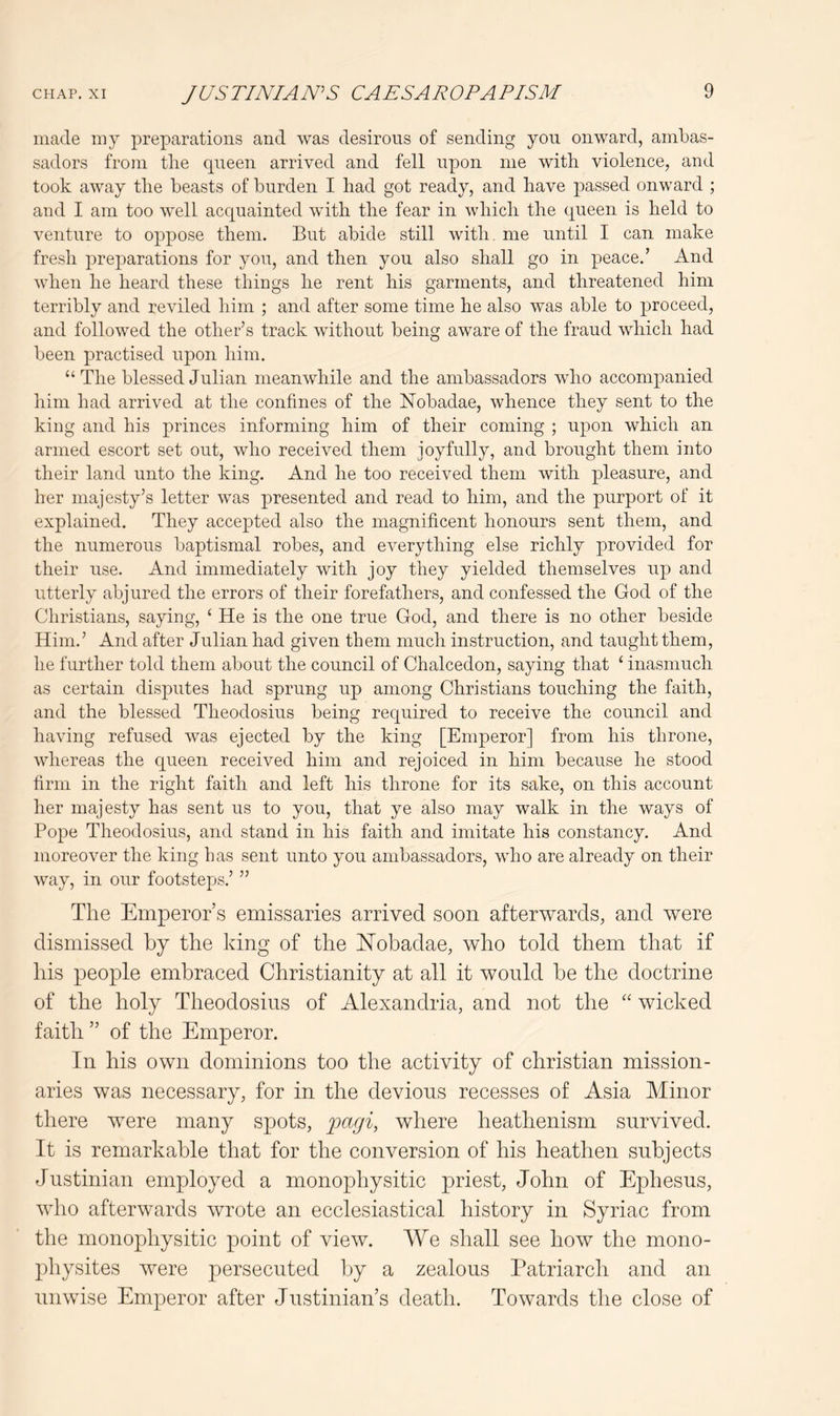 made my preparations and was desirous of sending yon onward, ambas- sadors from the queen arrived and fell upon me with violence, and took away the beasts of burden I had got ready, and have passed onward ; and I am too well acquainted with the fear in which the queen is held to venture to oppose them. But abide still with, me until I can make fresh preparations for you, and then you also shall go in peace.’ And when he heard these things he rent his garments, and threatened him terribly and reviled him ; and after some time he also was able to proceed, and followed the other’s track without being aware of the fraud which had been practised upon him. “The blessed Julian meanwhile and the ambassadors who accompanied him had arrived at the confines of the Nobadae, whence they sent to the king and his princes informing him of their coming ; upon which an armed escort set out, who received them joyfully, and brought them into their land unto the king. And he too received them with pleasure, and her majesty’s letter was presented and read to him, and the purport of it explained. They accepted also the magnificent honours sent them, and the numerous baptismal robes, and everything else richly provided for their use. And immediately with joy they yielded themselves up and utterly abjured the errors of their forefathers, and confessed the God of the Christians, saying, ‘ He is the one true God, and there is no other beside Him.’ And after Julian had given them much instruction, and taught them, he further told them about the council of Chalcedon, saying that ‘ inasmuch as certain disputes had sprung up among Christians touching the faith, and the blessed Theodosius being required to receive the council and having refused was ejected by the king [Emperor] from his throne, whereas the queen received him and rejoiced in him because he stood firm in the right faith and left his throne for its sake, on this account her majesty has sent us to you, that ye also may walk in the ways of Pope Theodosius, and stand in his faith and imitate his constancy. And moreover the king has sent unto you ambassadors, who are already on their way, in our footsteps.’ ” The Emperor’s emissaries arrived soon afterwards, and were dismissed by the king of the ETobadae, who told them that if his people embraced Christianity at all it would be the doctrine of the holy Theodosius of Alexandria, and not the “ wicked faith ” of the Emperor. In his own dominions too the activity of Christian mission- aries was necessary, for in the devious recesses of Asia Minor there were many spots, pagi, where heathenism survived. It is remarkable that for the conversion of his heathen subjects Justinian employed a monophysitic priest, John of Ephesus, who afterwards wrote an ecclesiastical history in Syriac from the monophysitic point of view. We shall see how the mono- jihysites were persecuted by a zealous Patriarch and an unwise Emperor after Justinian’s death. Towards the close of