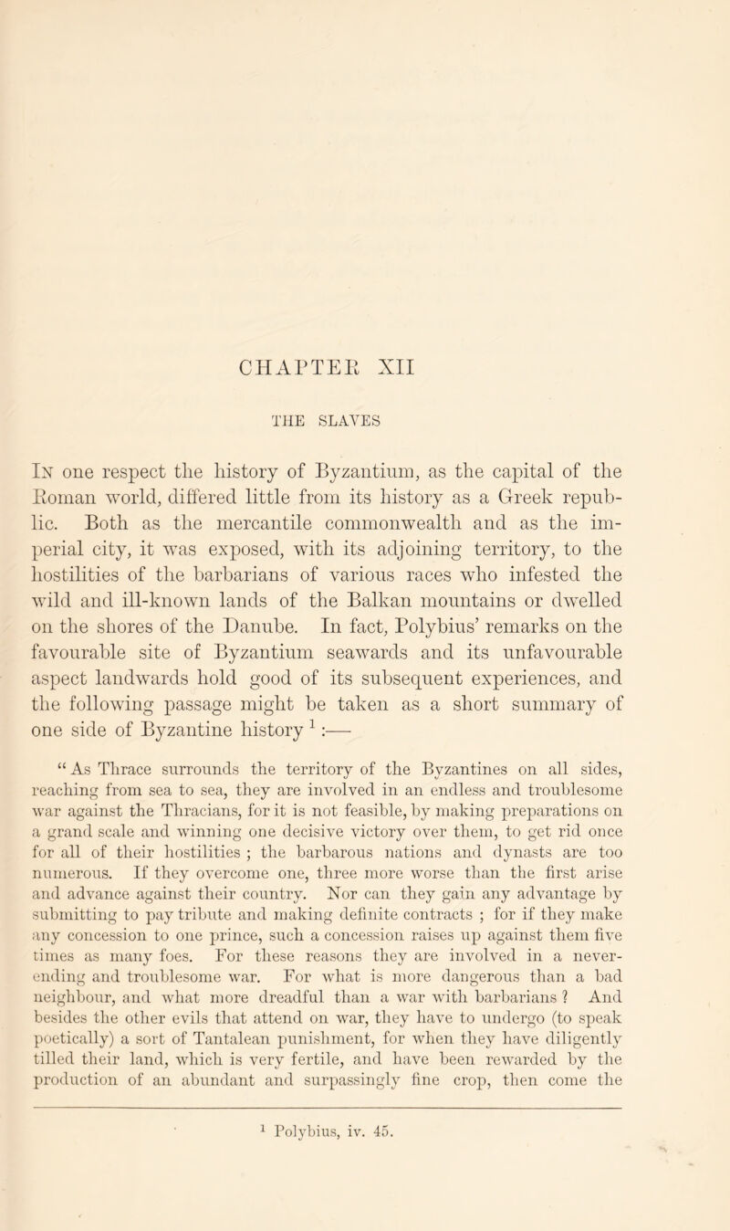 CHAPTEE XII THE SLAVES In one respect the history of Byzaiitiuin, as the capital of the Eoinan world, differed little from its history as a Greek repub- lic. Both as the mercantile commonwealth and as the im- perial city, it Avas exposed, with its adjoining territory, to the hostilities of the barbarians of various races who infested the Avild and ill-known lands of the Balkan mountains or dAvelled on the shores of the Danube. In fact, Polybius’ remarks on the favourable site of Byzantium seaAvards and its unfavourable aspect landAvards hold good of its subsequent experiences, and the folloAAung passage might be taken as a short summary of one side of Byzantine history ^:— “ As Thrace surrounds the territory of the Byzantines on all sides, reaching from sea to sea, they are involved in an endless and troublesome war against the Thracians, for it is not feasible, by making preparations on a grand scale and winning one decisive victory over them, to get rid once for all of their hostilities ; the barbarous nations and dynasts are too numerous. If they overcome one, three more worse than the first arise and advance against their country. Nor can they gain any advantage by submitting to pay tribute and making definite contracts ; for if they make any concession to one prince, such a concession raises up against them five times as many foes. For these reasons they are involved in a never- ending and troublesome war. For what is more dangerous than a bad neighbour, and what more dreadful than a war with barbarians ? And besides the other evils that attend on war, they have to undergo (to speak poetically) a sort of Tantalean punishment, for when they have diligently tilled their land, which is very fertile, and have been rewarded by the production of an abundant and surpassingly fine crop, then come the ^ Polybius, iv. 45.