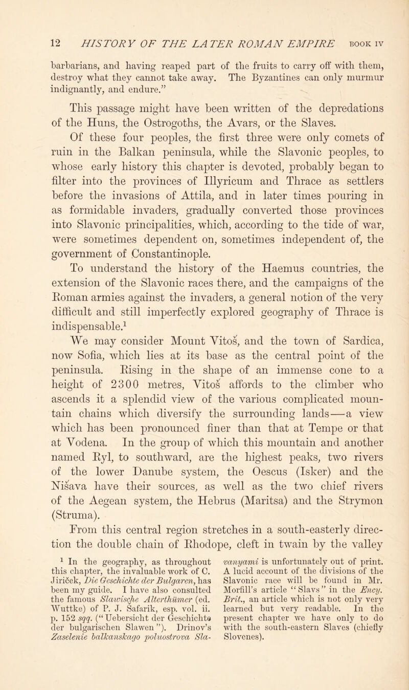 barbarians, and having reaped part of the fruits to carry off with them, destroy what they cannot take away. The Byzantines can only murmur indignantly, and endure.” This passage might have been written of the depredations of the Huns, the Ostrogoths, the Avars, or the Slaves. Of these four peoples, the first three were only comets of ruin in the Balkan peninsula, while the Slavonic peoples, to whose early history this chapter is devoted, probably began to filter into the provinces of Illyricum and Thrace as settlers before the invasions of Attila, and in later times pouring in as formidable invaders, gradually converted those provinces into Slavonic principalities, which, according to the tide of war, were sometimes dependent on, sometimes independent of, the government of Constantinople. To understand the history of the Haemus countries, the extension of the Slavonic races there, and the campaigns of the Eoman armies against the invaders, a general notion of the very difficult and still imperfectly explored geography of Thrace is indispensable.^ We may consider Mount Vitos, and the town of Sardica, now Sofia, which lies at its base as the central point of the peninsula. Eising in the shape of an immense cone to a height of 2300 metres, Vitos affords to the climber who ascends it a splendid view of the various complicated moun- tain chains which diversify the surrounding lands—a view which has been pronounced finer than that at Tempe or that at Vodena. In the group of which this mountain and another named Eyl, to southward, are the highest peaks, two rivers of the lower Danube system, the Oescus (Isker) and the Msava have their sources, as well as the two chief rivers of the Aegean system, the Hebrus (Maritsa) and the Strymon (Struma). Erom this central region stretches in a south-easterly direc- tion the double chain of Ehodope, cleft in twain by the valley ^ In the geography, as throughout this chapter, the invaluable work of C. JiriSek, Die GescJiichte der Bulgaren, has been my guide. I have also consulted the famous Slaivische Alterthumer (ed. AVuttke) of P. J. Safarik, esp. vol. ii. p. 152 sqq. (“Uebersicht der Geschichto der bulgarischen Slawen ”). Drinov’s Zaselenie halkansTcago poluostrova Sla- vanyami is unfortunately out of print. A lucid account of the divisions of the Slavonic race will be found in Mr. Morfill’s article ‘‘Slavs” in the Ency. Brit., an article which is not only very learned but very readable. In the present chapter we have only to do with the south-eastern Slaves (chiefly Slovenes).