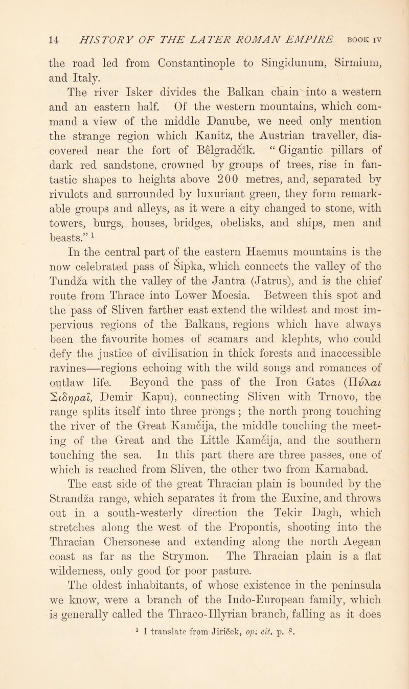 the road led from Constantinople to Singidnnnm, Sirminin, and Italy. The river Isker divides the Balkan chain into a western and an eastern half. Of the western mountains, which com- mand a view of the middle Danube, we need only mention the strange region which Kanitz, the Austrian traveller, dis- covered near the fort of BMgradcik. '' Gigantic pillars of dark red sandstone, crowned by groups of trees, rise in fan- tastic shapes to heights above 200 metres, and, separated by rivulets and surrounded by luxuriant green, they form remark- able groups and alleys, as it were a city changed to stone, with towers, burgs, houses, bridges, obelisks, and ships, men and beasts.” ^ In the central part of the eastern Haemus mountains is the now celebrated pass of Sipka, which connects the valley of the Tundza with the valley of the Jantra (Jatrus), and is the chief route from Thrace into Lower Moesia. Between this spot and the pass of Sliven farther east extend the wildest and most im- pervious regions of the Balkans, regions which have always been the favourite homes of scamars and klephts, who could defy the justice of civilisation in thick forests and inaccessible ravines—regions echoing with the wild songs and romances of outlaw life. Beyond the pass of the Iron Gates {Tivkai SiSrjpaL, Demir Kapu), connecting Sliven with Trnovo, the range splits itself into three prongs ; the north prong touching the river of the Great Kamcija, the middle touching the meet- ing of the Great and the Little Kamcija, and the southern touching the sea. In this part there are three passes, one of which is reached from Sliven, the other two from Karnabad. The east side of the great Thracian plain is bounded by the Strandza range, which separates it from the Euxine, and throws out in a south-westerly direction the Tekir Dagh, which stretches along the west of the Propontis, shooting into the Thracian Chersonese and extending along the north Aegean coast as far as the Strymon. The Thracian plain is a flat wilderness, only good for poor pasture. The oldest inhabitants, of whose existence in the peninsula we know, Avere a branch of the Indo-European family, Avhich is generally called the Thraco-Illyrian branch, falling as it does ^ I translate from Jiri^ek, op; cit. p. 8.