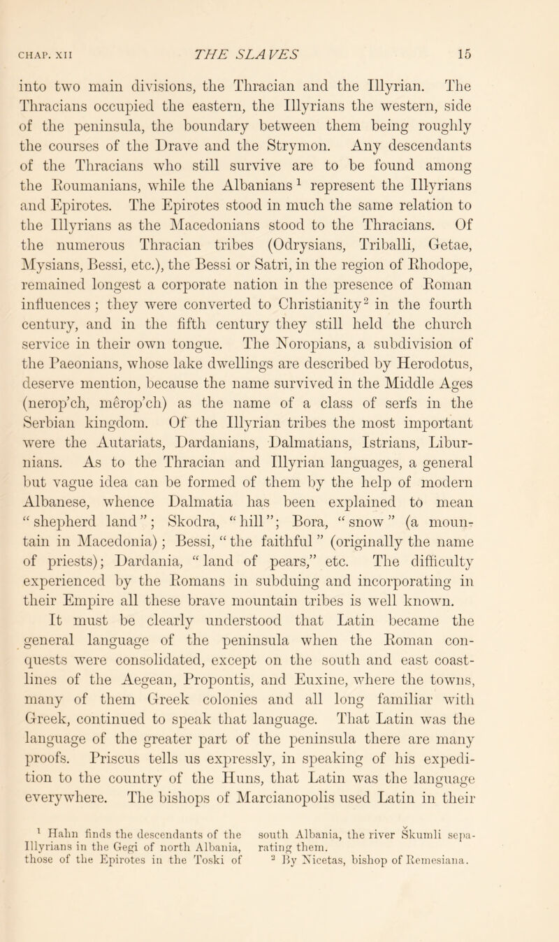 into two main divisions, the Thracian and the Illyrian. The Thracians occupied the eastern, the Illyrians the western, side of the peninsula, the boundary between them being roughly the courses of the Drave and the Strymon. Any descendants of the Thracians who still survive are to be found among the Eoumanians, while the Albanians ^ represent the Illyrians and Epirotes. The Epirotes stood in much the same relation to the Illyrians as the Macedonians stood to the Thracians. Of the numerous Thracian tribes (Odrysians, Triballi, Getae, Mysians, Bessi, etc.), the Bessi or Satri, in the region of Ehodope, remained longest a corporate nation in the presence of Eoman influences ; they were converted to Christianity^ in the fourth century, and in the fifth century they still held the church service in their own tongue. The E’oropians, a subdivision of the Paeonians, whose lake dwellings are described by Herodotus, deserve mention, because the name survived in the Middle Ages (nerop’ch, merop’ch) as the name of a class of serfs in the Serbian kingdom. Of the Illyrian tribes the most important were the Autariats, Dardanians, Dalmatians, Istrians, Libur- nians. As to the Thracian and Illyrian languages, a general but vague idea can be formed of them by the help of modern Albanese, whence Dalmatia has been explained to mean “shepherd land”; Skodra, “hill”; Bora, “snow” (a moun- tain in Macedonia); Bessi, “ the faithful ” (originally the name of priests); Dardania, “ land of pears,” etc. The difficulty experienced by the Eomans in subduing and incorporating in their Empire all these brave mountain tribes is well known. It must be clearly understood that Latin became the general language of the peninsula when the Eoman con- cpiests were consolidated, except on the south and east coast- lines of the Aegean, Propontis, and Euxine, where the towns, many of them Greek colonies and all long familiar with Greek, continued to speak that language. That Latin was the language of the greater part of the peninsula there are many proofs. Prisons tells us expressly, in speaking of his expedi- tion to the country of the Huns, that Latin was the language everywhere. The bishops of Marcianopolis used Latin in their ^ Halm finds the descendants of the south Albania, the river Skuinli sepa- Illyrians in the Gegi of north Albania, rating them. those of the Epirotes in the Toski of By Nicetas, bishop of Keniesiana.