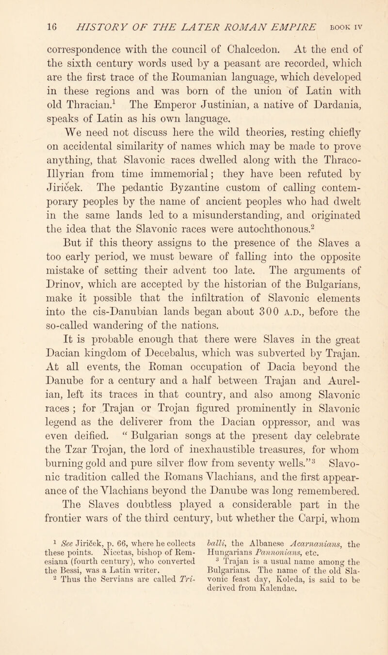 correspondence with the council of Chalcedon. At the end of the sixth century words used by a peasant are recorded, which are the first trace of the Eoumanian language, which developed in these regions and was horn of the union of Latin with old Thraciand The Emperor Justinian, a native of Dardania, speaks of Latin as his own language. We need not discuss here the wild theories, resting chiefly on accidental similarity of names which may be made to prove anything, that Slavonic races dwelled along with the Thraco- Illyrian from time immemorial; they have been refuted by Jiricek. The pedantic Byzantine custom of calling contem- porary peoples by the name of ancient peoples who had dwelt in the same lands led to a misunderstanding, and originated the idea that the Slavonic races were autochthonous.^ But if this theory assigns to the presence of the Slaves a too early period, we must beware of falling into the opposite mistake of setting their advent too late. The arguments of Drinov, which are accepted by the historian of the Bulgarians, make it possible that the infiltration of Slavonic elements into the cis-Danubian lands began about 300 A.D., before the so-called wandering of the nations. It is probable enough that there were Slaves in the great Dacian kingdom of Decebalus, which was subverted by Trajan. At all events, the Eoman occupation of Dacia beyond the Danube for a century and a half between Trajan and Aurel- ian, left its traces in that country, and also among Slavonic races ; for Trajan or Trojan figured prominently in Slavonic legend as the deliverer from the Dacian oppressor, and was even deified. Bulgarian songs at the present day celebrate the Tzar Trojan, the lord of inexhaustible treasures, for whom burning gold and pure silver flow from seventy wells.”^ Slavo- nic tradition called the Eomans Ylachians, and the first appear- ance of the Vlachians beyond the Danube was long remembered. The Slaves doubtless played a considerable part in the frontier wars of the third century, but whether the Carpi, whom ^ See Jiri6ek, p. 66, where he collects halli, the Albanese Acarnanians, the these points. Nicetas, bishop of Rem- Hungarians Pannonians, etc. esiana (fourth century), who converted ^ Trajan is a usual name among the the Bessi, was a Latin writer. Bulgarians. The name of the old Sla- ^ Thus the Servians are called Tri- vonic feast day, Koleda, is said to be derived from Kalendae.