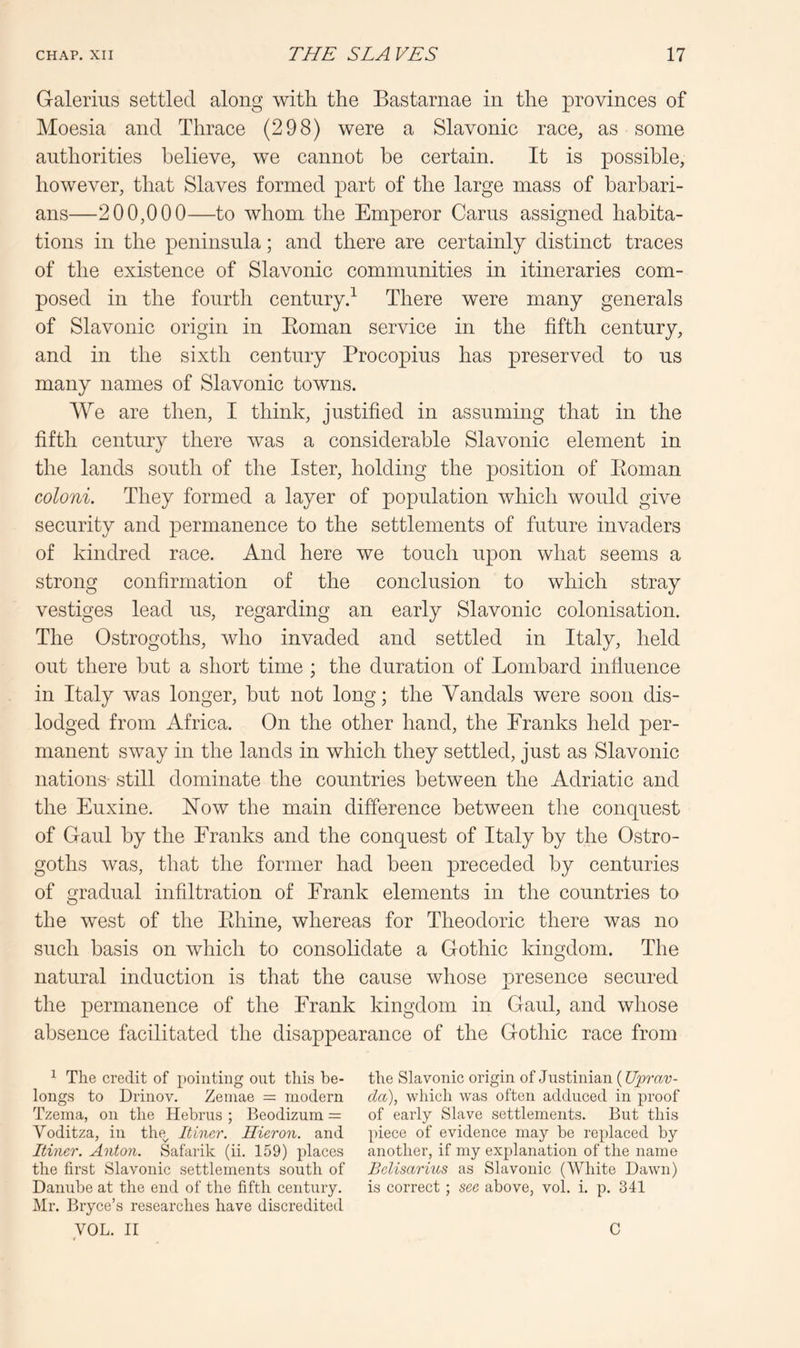 Galerius settled along with the Bastarnae in the provinces of Moesia and Thrace (298) were a Slavonic race, as some authorities believe, we cannot be certain. It is possible, however, that Slaves formed part of the large mass of barbari- ans—200,000—to whom the Emperor Cams assigned habita- tions in the peninsula; and there are certainly distinct traces of the existence of Slavonic communities in itineraries com- posed in the fourth century.^ There were many generals of Slavonic origin in Eoman service in the fifth century, and in the sixth century Procopius has preserved to us many names of Slavonic towns. We are then, I think, justified in assuming that in the fifth century there was a considerable Slavonic element in the lands south of the Ister, holding the position of Eoman coloni. They formed a layer of population which would give security and permanence to the settlements of future invaders of kindred race. And here we touch upon what seems a strong confirmation of the conclusion to which stray vestiges lead us, regarding an early Slavonic colonisation. The Ostrogoths, who invaded and settled in Italy, held out there but a short time ; the duration of Lombard influence in Italy was longer, but not long; the Vandals were soon dis- lodged from Africa. On the other hand, the Pranks held per- manent sway in the lands in which they settled, just as Slavonic nations still dominate the countries between the Adriatic and the Euxine. How the main difference between the conquest of Gaul by the Franks and the conquest of Italy by the Ostro- goths was, that the former had been preceded by centuries of gradual infiltration of Frank elements in the countries to the west of the Ehine, whereas for Theodoric there was no such basis on which to consolidate a Gothic kingdom. The natural induction is that the cause whose presence secured the permanence of the Frank kingdom in Gaul, and whose absence facilitated the disappearance of the Gothic race from ^ The credit of pointing out this be- the Slavonic origin of Justinian {Uprav- longs to Drinov. Zeinae = modern da), which was often adduced in proof Tzema, on the Hebrus ; Beodizum of early Slave settlements. But this Voditza, in the^ Itincr. Hieron. and j)iece of evidence may be replaced by Itiner. Anton. Safarik (ii. 159) places another, if my explanation of the name the first Slavonic settlements south of Belisarius as Slavonic (White Dawn) Danube at the end of the fifth century. is correct ; sec above, vol. i. p. 341 Mr. Bryce’s researches have discredited VOL. II C