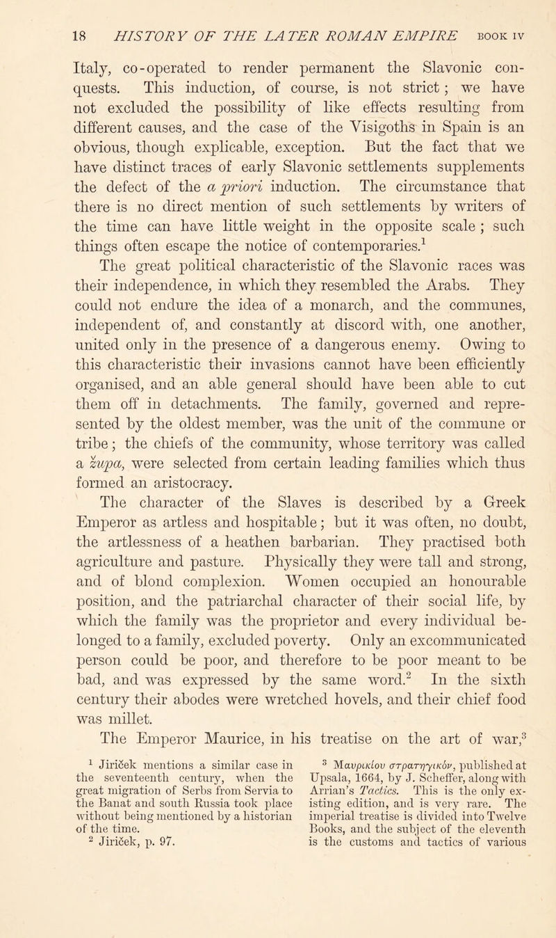 Italy, co-operated to render permanent the Slavonic con- quests. This induction, of course, is not strict; we have not excluded the possibility of like effects resulting from different causes, and the case of the Visigoths in Spain is an obvious, though explicable, exception. But the fact that we have distinct traces of early Slavonic settlements supplements the defect of the a priori induction. The circumstance that there is no direct mention of such settlements by writers of the time can have little weight in the opposite scale ; such things often escape the notice of contemporaries.^ The great political characteristic of the Slavonic races was their independence, in which they resembled the Arabs. They could not endure the idea of a monarch, and the communes, independent of, and constantly at discord with, one another, united only in the presence of a dangerous enemy. Owing to this characteristic their invasions cannot have been efficiently organised, and an able general should have been able to cut them off in detachments. The family, governed and repre- sented by the oldest member, was the unit of the commune or tribe; the chiefs of the community, whose territory was called a zupa, were selected from certain leading families which thus formed an aristocracy. The character of the Slaves is described by a G-reek Emperor as artless and hospitable; but it was often, no doubt, the artlessness of a heathen barbarian. They practised both agriculture and pasture. Physically they were tall and strong, and of blond complexion. Women occupied an honourable position, and the patriarchal character of their social life, by which the family was the proprietor and every individual be- longed to a family, excluded poverty. Only an excommunicated person could be poor, and therefore to be poor meant to be bad, and was expressed by the same word.^ In the sixth century their abodes were wretched hovels, and their chief food was millet. The Emperor Maurice, in his treatise on the art of war,^ ^ Jiri^ek mentions a similar case in ^ M^avpidov arpaTriyiKov, pnblislied at the seventeenth century, when the Upsala, 1664, by J. Scheffer, along with great migration of Serbs from Servia to Arrian’s Tactics. This is the only ex- the Banat and south Russia took place isting edition, and is very rare. The without being mentioned by a historian imperial treatise is divided into Twelve of the time. Books, and the subject of the eleventh ^ JiriSek, p. 97. is the customs and tactics of various