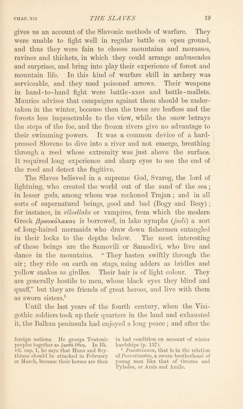 gives us an account of tlie Slavonic methods of warfare. They were unable to fight well in regular battle on open ground, and thus they were fain to choose mountains and morasses, ravines and thickets, in which they could arrange ambuscades and surprises, and bring into play their experience of forest and mountain life. In this kind of warfare skill in archery was serviceable, and they used poisoned arrows. Their weapons in hand-to-hand fioht were battle-axes and battle - mallets. o Maurice advises that campaigns against them should be under- taken in the winter, because then the trees are leafless and the forests less impenetrable to the view, while the snow betrays the steps of the foe, and the frozen rivers give no advantage to their swimming powers. It was a common device of a hard- pressed Slovene to dive into a river and not emerge, breathing through a reed whose extremity was just above the surface. It required long experience and sharp eyes to see the end of the reed and detect the fugitive. The Slaves believed in a supreme God, Svarog, the lord of lightning, who created the world out of the sand of the sea; in lesser gods, among whom was reckoned Trajan; and in all sorts of supernatural beings, good and bad (Bogy and Besy) ; for instance, in vlkocllaks or vampires, from which the modern Greek jSpov/coXaKa^ is borrowed, in lake nymphs (judi) a sort of long-haired mermaids who draw down fishermen entangled in their locks to the depths below. The most interesting of these beings are the Samovili or Samodivi, who live and dance in the mountains. They hasten swiftly through the air; they ride on earth on stags, using adders as bridles and yellow snakes as girdles. Their hair is of light colour. They are generally hostile to men, whose black eyes they blind and quaff,” but they are friends of great heroes, and live with them as sworn sisters.^ Until the last years of the fourth century, when the Visi- gothic soldiers took up their quarters in the land and exhausted it, the Balkan peninsula had enjoyed a long peace ; and after the foreign nations. He groups Teutonic in bad condition on account of winter l)eoi)les together SLS ^auda^OuT], In Bk. hardships (p. 137). vii. cap. 1, he says that Huns and Scy- ^ Fosestrinnen, that is in tlie relation thians should be attacked in February otPovratmistvo, a sworn brotherhood of or JMarch, because their horses are then young men like that of Orestes and Pylades, or Amis and Amile.