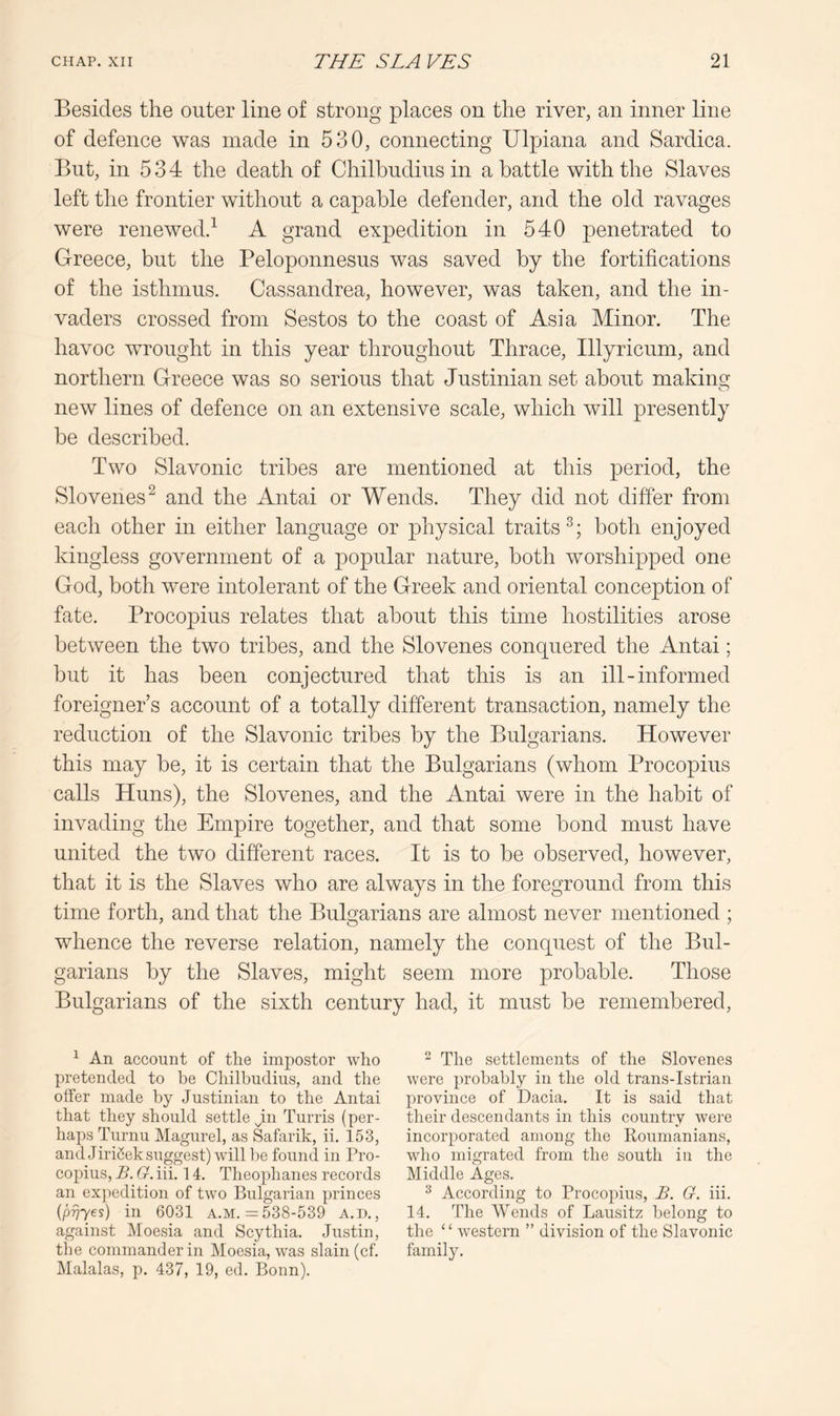 Besides the outer line of strong places on the river, an inner line of defence was made in 530, connecting Ulpiana and Sardica. But, in 534 the death of Chilbudius in a battle with the Slaves left the frontier without a capable defender, and the old ravages were renewed.^ A grand expedition in 540 penetrated to Greece, but the Peloponnesus was saved by the fortifications of the isthmus. Cassandrea, however, was taken, and the in- vaders crossed from Sestos to the coast of Asia Minor. The havoc wrought in this year throughout Thrace, Illyricum, and northern Greece was so serious that Justinian set about making new lines of defence on an extensive scale, which will presently be described. Two Slavonic tribes are mentioned at this period, the Slovenes^ and the Antai or Wends. They did not differ from each other in either language or physical traits both enjoyed kingless government of a popular nature, both worshipped one God, both were intolerant of the Greek and oriental conception of fate. Procopius relates that about this time hostilities arose between the two tribes, and the Slovenes conquered the Antai; but it has been conjectured that this is an ill-informed foreigner’s account of a totally different transaction, namely the reduction of the Slavonic tribes by the Bulgarians. However this may be, it is certain that the Bulgarians (whom Procopius calls Huns), the Slovenes, and the Antai were in the habit of invading the Empire together, and that some bond must have united the two different races. It is to be observed, however, that it is the Slaves who are always in the foreground from this time forth, and that the Bulgarians are almost never mentioned ; whence the reverse relation, namely the conquest of the Bul- garians by the Slaves, might seem more probable. Those Bulgarians of the sixth century had, it must be remembered. ^ An account of the impostor who pretended to be Chilbudius, and the offer made by Justinian to the Antai that they should settle jin Turris (per- haps Turnu Magurel, as Safarik, ii. 153, and Jirifiek suggest) will be found in Pro- copius, B. G. iii. 14. Theophanes records an ex))edition of two Bulgarian princes ipvyes) in 6031 A.M. =: 538-539 a.d. , against Moesia and Scythia. Justin, the commander in Moesia, was slain (cf. Malalas, p. 437, 19, ed. Bonn). - The settlements of the Slovenes were probably in the old trans-Istrian province of Dacia. It is said that their descendants in this country were incorporated among the Roumanians, who migrated from the south in the Middle Ages. ^ According to Procopius, B. G. iii. 14. The AVends of Lausitz belong to the “ western ” division of the Slavonic family.