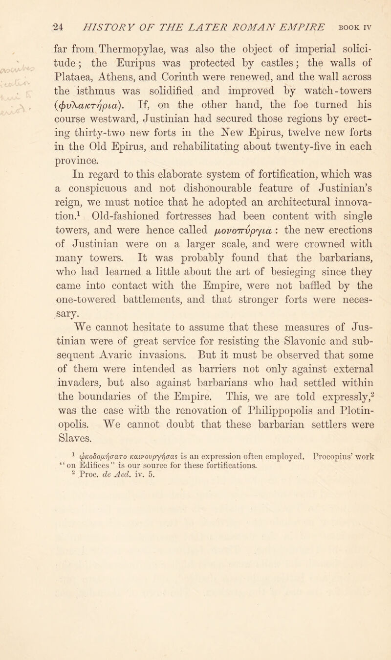 far from Thermopylae, was also the object of imperial solici- tude ; the Euripus was protected by castles; the walls of Plataea, Athens, and Corinth were renewed, and the wall across the isthmus was solidified and improved by watch-towers {(f)v\a/cT7]pLa). If, on the other hand, the foe turned his course westward, Justinian had secured those regions by erect- ing thirty-two new forts in the Hew Epirus, twelve new forts in the Old Epirus, and rehabilitating about twenty-five in each province. In regard to this elaborate system of fortification, which was a conspicuous and not dishonourable feature of Justinian’s reign, we must notice that he adopted an architectural innova- tion.’- Old-fashioned fortresses had been content with single towers, and were hence called fiovoirypyta : the new erections of Justinian were on a larger scale, and were crowned with many towers. It was probably found that the barbarians, who had learned a little about the art of besieging since they came into contact with the Empire, were not baffled by the one-towered battlements, and that stronger forts were neces- sary. We cannot hesitate to assume that these measures of Jus- tinian were of great service for resisting the Slavonic and sub- sequent Avaric invasions. But it must be observed that some of them were intended as barriers not only against external invaders, but also against barbarians who had settled within the boundaries of the Empire. This, we are told expressly,^ was the case with the renovation of Philippopolis and Plotin- opolis. We cannot doubt that these barbarian settlers were Slaves. ^ w/coSo/xTjcraro KaLvovpyriaas is an expression often employed. Procopius’ work ^‘on Edifices” is our source for these fortifications. ^ Proc. de Aed. iv. 5.