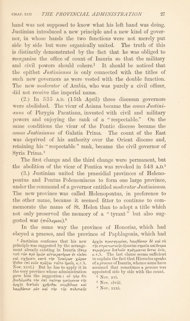 hand was not supposed to know what his left hand was doing. Justinian introduced a new principle and a new kind of gover- nor, in whose hands the two functions were not merely put side by side but were organically united. The truth of this is distinctly demonstrated by the fact that he was obliged to reorganise the office of count of Isauria so that the military and civil powers should cohere.^ It should be noticed that the epithet Justinianus is only connected with the titles of such new governors as were vested with the double function. The new moderator of Arabia, who was purely a civil officer, did not receive the imperial name. (2.) In 535 A.D. (15th April) three diocesan governors were abolished. The vicar of Asiana became the comes Justini- anus of Phrygia Pacatiana, invested with civil and military powers and enjoying the rank of a respectable.” On the same conditions the vicar of the Pontic diocese became the comes Justinianus of Galatia Prima. The count of the East was deprived of his authority over the Orient diocese and, retaining his respectable ” rank, became the civil governor of Syria Prima. ^ The first change and the third change were permanent, but the abolition of the vicar of Pontica was revoked in 548 A.D.^ (3.) Justinian united the praesidial provinces of Heleno- pontus and Pontus Polemoniacus to form one large province, under the command of a governor entitled moderator Justinianus. The new province was called Helenopontus, in preference to the other name, because it seemed fitter to continue to com- memorate the name of St. Helen than to adopt a title which not only preserved the memory of a tyrant ” but also sug- gested war (7roXeyao9)d In the same way the province of Honorias, which had obeyed a praeses, and the province of Paphlagonia, which had ^ Justinian confesses that his new principle was suggested by the arrange- ment already existing in Isauria {Sirep Ttal tQsv Trpb 'pp.Qv avroKparbpwv ev eiKhvL Koi axvp^an Kara Tr]v 'laaijpwv %w/9ai/ pKdev eiri vovv irpa^aL toOto 7]p.eis, k.t.X. Nov. xxvi.) But he has to apply it in the very province whose administration gave him the suggestion : ov yap ’El ^ovXopLeda rbv Erl rai^TT^s yLv6p.evov Trjs dpxv^ SlttXols xpycr^at avpL^bXois Kal XapL^dveip pikv Kal t7]v rijs ttoXltlkt^s dpxm TTpoarfyoplav, Xap^dveiv bk Kal rd rrjs (XTpaTLWTLKrjs i^ovaias (njpieta Kal6vop.a ireptHpeLv SlttXovv irpaypharos ovros ivbs, K.T.X. The last clause seems sufficient to explain the fact that Hierocles speaks of npraeses of Isauria, whence some have assumed that sometimes a praeses was appointed side by side with the count. ^ Nov. xvi. ^ Nov. clviii. Nov. xxxi.