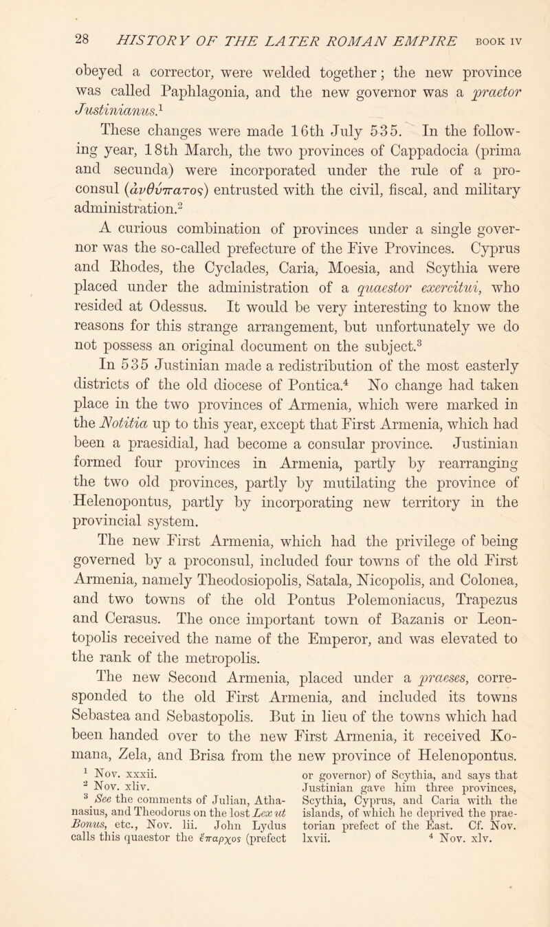 obeyed a corrector, were welded together; the new province was called Paphlagonia, and the new governor was a praetor Justiniamis} These changes were made 16th July 535. In the follow- ing year, 18th March, the two provinces of Cappadocia (prima and secunda) were incorporated under the rule of a pro- consul {avOviraTo^) entrusted with the civil, fiscal, and military administration.^ A curious combination of provinces under a single gover- nor was the so-called prefecture of the Five Provinces. Cyprus and Ehodes, the Cyclades, Caria, Moesia, and Scythia were placed under the administration of a quaestor exercitui, who resided at Odessus. It would be very interesting to know the reasons for this strange arrangement, but unfortunately we do not possess an original document on the subject.^ In 535 Justinian made a redistribution of the most easterly districts of the old diocese of Pontica.^ Ho change had taken place in the two provinces of Armenia, which were marked in the Notitia up to this year, except that First Armenia, which had been a praesidial, had become a consular province. Justinian formed four provinces in Armenia, partly by rearranging the two old provinces, partly by mutilating the province of Helenopontus, partly by incorporating new territory in the provincial system. The new First Armenia, which had the privilege of being governed by a proconsul, included four towns of the old First Armenia, namely Theodosiopolis, Satala, Hicopolis, and Colonea, and two towns of the old Pontus Polemoniacus, Trapezus and Cerasus. The once important town of Bazanis or Leon- topolis received the name of the Emperor, and was elevated to the rank of the metropolis. The new Second Armenia, placed under a praeses, corre- sponded to the old First Armenia, and included its towns Sebastea and Sebastopolis. But in lieu of the towns which had been handed over to the new First Armenia, it received Ko- mana, Zela, and Brisa from the new province of Helenopontus. ^ Nov. xxxii. or governor) of Scythia, and says that ^ Nov. xliv. Justinian gave him three provinces, ^ the comments of Julian, Atha- Scythia, Cyprus, and Caria with the nasius, and Theodorus on the lost Lex ut islands, of which he deprived the prae- Bonus, etc., Nov. lii. John Lydus torian prefect of the East. Cf. Nov. calls this quaestor the ’Hapxos (prefect Ixvii. ^ Nov. xlv.