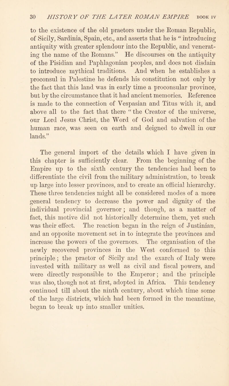 to the existence of the old praetors under the Eoman Eepublic, of Sicily, Sardinia, Spain, etc., and asserts that he is “ introducing antiquity with greater splendour into the Eepublic, and venerat- ing the name of the Eomans.” He discourses on the antiquity of the Pisidian and Paphlagonian peoples, and does not disdain to introduce mythical traditions. And when he establishes a proconsul in Palestine he defends his constitution not only by the fact that this land was in early time a proconsular province, but by the circumstance that it had ancient memories. Eeference is made to the connection of Vespasian and Titus with it, and above all to the fact that there the Creator of the universe, our Lord Jesus Christ, the Word of God and salvation of the human race, was seen on earth and deigned to dwell in our lands.” The general import of the details which I have given in this chapter is sufficiently clear. From the beginning of the Empire up to the sixth century the tendencies had been to differentiate the civil from the military administration, to break up large into lesser provinces, and to create an official hierarchy. These three tendencies might all be considered modes of a more general tendency to decrease the power and dignity of the individual provincial governor; and though, as a matter of fact, this motive did not historically determine them, yet such was their effect. The reaction began in the reign of Justinian, and an opposite movement set in to integrate the provinces and increase the powers of the governors. The organisation of the newly recovered provinces in the West conformed to this principle; the praetor of Sicily and the exarch of Italy were invested with military as well as civil and fiscal powers, and were directly responsible to the Emperor; and the principle was also, though not at first, adopted in Africa. This tendency continued till about the ninth century, about which time some of the laro^e districts, which had been formed in the meantime, began to break up into smaller unities.