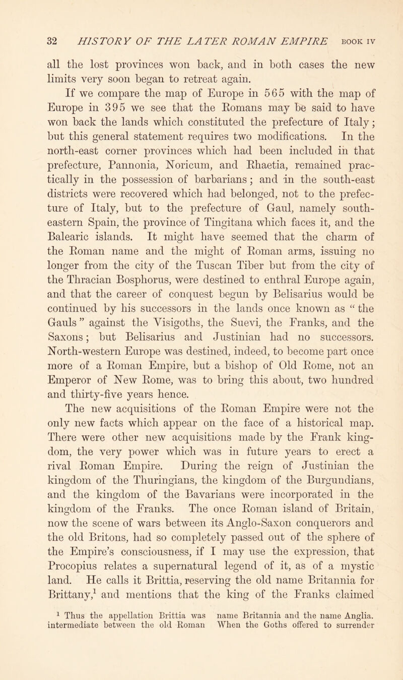 all the lost provinces won back, and in both cases the new limits very soon began to retreat again. If we compare the map of Europe in 565 with the map of Europe in 395 we see that the Eomans may be said to have won back the lands which constituted the prefecture of Italy; but this general statement requires two modifications. In the north-east corner provinces which had been included in that prefecture, Pannonia, hToricnm, and Ehaetia, remained prac- tically in the possession of barbarians; and in the south-east districts were recovered which had belonged, not to the prefec- ture of Italy, but to the prefecture of Gaul, namely south- eastern Spain, the province of Tingitana which faces it, and the Balearic islands. It might have seemed that the charm of the Eoman name and the miglit of Eoman arms, issuing no longer from the city of the Tuscan Tiber but from the city of the Thracian Bosphorus, were destined to enthral Europe again, and that the career of conquest begun by Belisarins would be continued by his successors in the lands once known as “ the Gauls ” against the Visigoths, the Suevi, the Eranks, and the Saxons; but Belisarins and Justinian had no successors. North-western Europe was destined, indeed, to become part once more of a Eoman Empire, but a bishop of Old Eome, not an Emperor of New Eome, was to bring this about, two hundred and thirty-five years hence. The new acquisitions of the Eoman Empire were not the only new facts which appear on the face of a historical map. There were other new acquisitions made by the Erank king- dom, the very power which was in future years to erect a rival Eoman Empire. During the reign of Justinian the kingdom of the Thnringians, the kingdom of the Burgundians, and the kingdom of the Bavarians were incorporated in the kingdom of the Franks. The once Eoman island of Britain, now the scene of wars between its Anglo-Saxon conquerors and the old Britons, had so completely passed out of the sphere of the Empire’s consciousness, if I may use the expression, that Procopius relates a supernatural legend of it, as of a mystic land. He calls it Brittia, reserving the old name Britannia for Brittany,^ and mentions that the king of the Franks claimed ^ Thus the appellation Brittia was name Britannia and the name Anglia, intermediate between the old Roman When the Goths offered to surrender