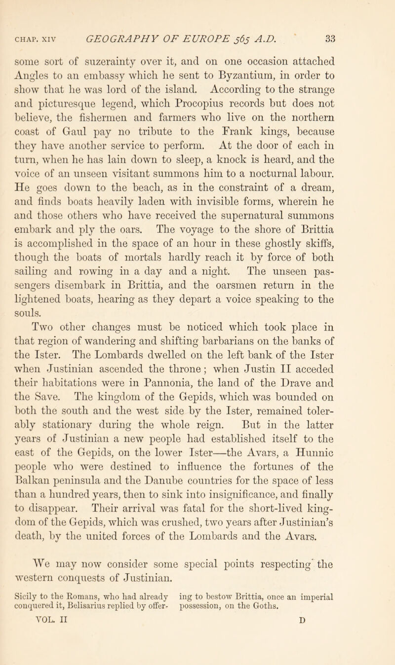 some sort of suzerainty over it, and on one occasion attached Angles to an embassy which he sent to Byzantium, in order to show that he was lord of the island. According to the strange and picturesque legend, which Procopius records hut does not believe, the fishermen and farmers who live on the northern coast of Gaul pay no tribute to the Frank kings, because they have another service to perform. At the door of each in turn, when he has lain down to sleep, a knock is heard, and the voice of an unseen visitant summons him to a nocturnal labour. He goes down to the beach, as in the constraint of a dream, and finds boats heavily laden with invisible forms, wherein he and those others who have received the supernatural summons embark and ply the oars. The voyage to the shore of Brittia is accomplished in the space of an hour in these ghostly skiffs, though the boats of mortals hardly reach it by force of both sailing and rowing in a day and a night. The unseen pas- sengers disembark in Brittia, and the oarsmen return in the lightened boats, hearing as they depart a voice speaking to the souls. Two other changes must be noticed which took place in that region of wandering and shifting barbarians on the banks of the Ister. The Lombards dwelled on the left bank of the Ister when Justinian ascended the throne; when Justin II acceded their habitations were in Pannonia, the land of the Drave and the Save. The kingdom of the Gepids, which was bounded on both the south and the west side by the Ister, remained toler- ably stationary during the whole reign. But in the latter years of Justinian a new people had established itself to the east of the Gepids, on the lower Ister—the Avars, a Hunnic people who were destined to infiuence the fortunes of the Balkan peninsula and the Danube countries for the space of less than a hundred years, then to sink into insignificance, and finally to disappear. Their arrival was fatal for the short-lived king- dom of the Gepids, which was crushed, two years after Justinian’s death, by the united forces of the Lombards and the Avars. We may now consider some special points respecting the western conquests of Justinian. Sicily to the Romans, who had already ing to bestow Brittia, once an imperial conquered it, Belisarius replied by offer- possession, on the Goths. VOL. II D