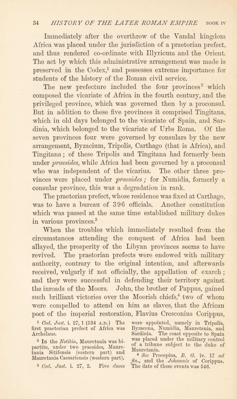 Immediately after the overthrow of the Vandal kingxlom Africa was placed under the jurisdiction of a praetorian prefect, and thus rendered co-ordinate with Illyricum and the Orient. The act by which this administrative arrangement was made is preserved in the Codex/ and possesses extreme importance for students of the history of the Eoman civil service. The new prefecture included the four provinces^ which composed the vicariate of Africa in the fourth century, and the privileged province, which was governed then by a proconsul. But in addition to these five provinces it comprised Tingitana, which in old days belonged to the vicariate of Spain, and Sar- dinia, which belonged to the vicariate of Urbs Eoma. Of the seven provinces four were governed by consulars by the new arrangement, Byzacium, Tripolis, Carthago (that is Africa), and Tingitana; of these Tripolis and Tingitana had formerly been under praesides, while Africa had been governed by a proconsul who was independent of the vicarius. The other three pro- vinces were placed under praesides; for ISTumidia, formerly a consular province, this was a degradation in rank. The praetorian prefect, whose residence was fixed at Carthago, was to have a bureau of 396 officials. Another constitution which was passed at the same time established military dukes in various provinces.^ When the troubles which immediately resulted from the circumstances attending the conquest of Africa had been allayed, the prosperity of the Libyan provinces seems to have revived. The praetorian prefects were endowed with military authority, contrary to the original intention, and afterwards received, vulgarly if not officially, the appellation of exarch; and they were successful in defending their territory against the inroads of the Moors. John, the brother of Pappus, gained such brilliant victories over the Moorish chiefs,^ two of whom were compelled to attend on him as slaves, that the African poet of the imperial restoration, Plavius Cresconius Corippus, 1 Cod. Just. i. 27, 1 (534 a.d.) The first praetorian prefect of Africa was Archelaus. 2 111 the Notitia, Mauretania was bi- partite, under two praesides, Maure- tania Sitifensis (eastern part) and Mauretania Caesariensis (western part). 3 Cod. Just. i. 27, 2. Five duces were appointed, namely in Tripolis, Byzacena, Numidia, Mauretania, and Sardinia. The coast opposite to Spain was placed under the military control of a tribune subject to the duke of Mauretania. ^ See Procopius, B. G. iv. 17 ad fin., and the Johannis of Corippus. The date of these events was 546.