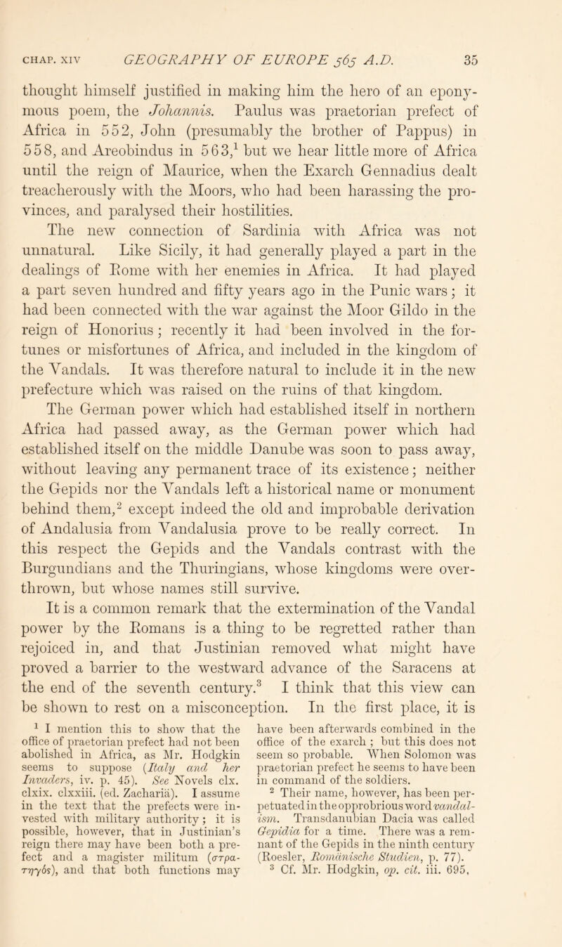 thought himself justified in making him the hero of an epony- mous poem, the Joliannis. Paulus was praetorian prefect of Africa in 552, John (presumably the brother of Pappus) in 558, and Areobindus in 563,^ but we hear little more of Africa until the reign of Maurice, when the Exarch Gennadius dealt treacherously with the Moors, who had been harassing the pro- vinces, and paralysed their hostilities. The new connection of Sardinia with Africa was not unnatural. Like Sicily, it had generally played a part in the dealings of Pome with her enemies in Africa. It had played a part seven hundred and fifty years ago in the Punic wars; it had been connected with the war against the Moor Gildo in the reign of Honorius; recently it had been involved in the for- tunes or misfortunes of Africa, and included in the kingdom of the Vandals. It was therefore natural to include it in the new prefecture which was raised on the ruins of that kingdom. The German poAver which had established itself in northern Africa had passed away, as the German power which had established itself on the middle Danube was soon to pass away, without leaving any permanent trace of its existence; neither the Gepids nor the Vandals left a historical name or monument behind them,^ except indeed the old and improbable derivation of Andalusia from Vandalusia prove to be really correct. In this respect the Gepids and the Vandals contrast with the Burgundians and the Thuringians, whose kingdoms were over- throAvn, but whose names still survive. It is a common remark that the extermination of the Vandal power by the Ptomans is a thing to be regretted rather than rejoiced in, and that Justinian removed what might have proved a barrier to the Avestward advance of the Saracens at the end of the seventh century.^ I think that this view can be shown to rest on a misconception. In the first place, it is ^ I mention this to show that the office of praetorian prefect had not been abolished in Africa, as Mr. Hodgkin seems to suppose [Italy andj her Invaders, iv. p. 45). 8ee Hovels clx. clxix. clxxiii. (ed. Zacharia). I assume in the text that the prefects were in- vested with military authority ; it is possible, however, that in Justinian’s reign there may have been both a pre- fect and a magister militum (crrpa- ryybs), and that both functions may have been afterwards combined in the office of the exarch ; but this does not seem so probable. When Solomon was praetorian prefect he seems to have been in command of the soldiers. 2 Their name, however, has been per- petuated in the opprobrious woiAvandal- ism. Transdanubian Dacia was called Gepidia for a time. There was a rem- nant of the Gepids in the ninth century (Roesler, Romdnisclie Studien, p. 77). 2 Cf. Mr. Hodgkin, op. cit. iii. 695,