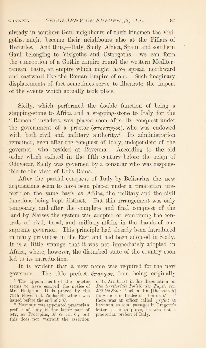 already in southern Gaul neighbours of their kinsmen the Visi- goths, might become their neighbours also at the Pillars of Hercules. And thus,—Italy, Sicily, Africa, Spain, and southern Gaul belonging to Visigoths and Ostrogoths,—we can form the conception of a Gothic empire round the western Mediter- ranean basin, an empire which might have spread northward and eastward like the Eoman EmjDire of old. Such imaginary displacements of fact sometimes serve to illustrate the import of the events which actually took place. Sicily, which performed the double function of being a stepping-stone to Africa and a stepping-stone to Italy for the “ Eoman ” invaders, was placed soon after its conquest under the government of a praetor {o-rparrjyo^), who was endowed with both civil and military authority.^ Its administration remained, even after the conquest of Italy, independent of the governor, who resided at Eavenna. According to the old order which existed in the fifth century before the reign of Odovacar, Sicily was governed by a consular who was respons- ible to the vicar of Urbs Eoma. After the partial conquest of Italy by Belisarius the new acquisitions seem to have been placed under a praetorian pre- fect,^ on the same basis as Africa, the military and the civil functions being kept distinct. But this arrangement was only temporary, and after the complete and final conquest of the land by Harses the system was adopted of combining the con- trols of civil, fiscal, and military affairs in the hands of one supreme governor. This principle had already been introduced in many provinces in the East, and had been adopted in Sicily. It is a little strange that it was not immediately adopted in Africa, where, however, the disturbed state of the country soon led to its introduction. It is evident that a new name was required for the new governor. The title prefect, enrap^o^, from being originally ^ The appointment of the praetor of L. Arnibrnst in his dissertation on seems to have escaped the notice of Die territoriale Politik der Pdpste von IMr. Hodghin. It is proved by the 500 his 800: “ neben ihm [the exarcli] 79th Novel (ed. Zacharia), which was fnngirte ein Prafectns Pratorio.” If issued before the end of 537. there was an officer called prefect at “ Maximin was appointed praetorian Eavenna, as some passages in Gregory’s prefect of Italy in the latter part of letters seem to prove, be was not a 542, see Procopius, B. G. iii. 6 ; but praetorian prefect of Italy, this does not warrant the assertion