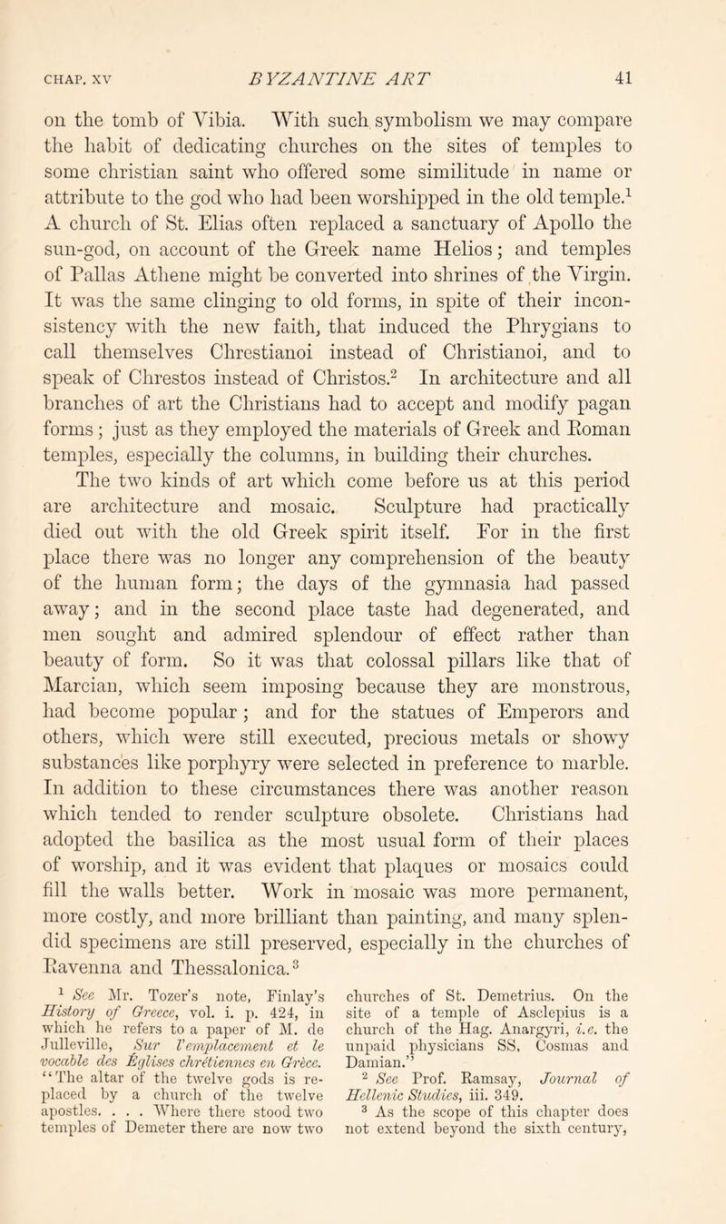 on tlie tomb of Vibia. With such symbolism we may compare the habit of dedicating churches on the sites of temples to some Christian saint who offered some similitude in name or attribute to the god who had been worshipped in the old templed A church of St. Elias often replaced a sanctuary of Apollo the sun-god, on account of the Greek name Helios; and temples of Pallas Athene might be converted into shrines of the Yirgin. It was the same clinging to old forms, in spite of their incon- sistency with the new faith, that induced the Phrygians to call themselves Chrestianoi instead of Christianoi, and to speak of Chrestos instead of Christos.^ In architecture and all branches of art the Christians had to accept and modify pagan forms; just as they employed the materials of Greek and Eoman temples, especially the columns, in building their churches. The two kinds of art which come before us at this period are architecture and mosaic. Sculpture had practically died out with the old Greek spirit itself. Eor in the first place there was no longer any comprehension of the beauty of the human form; the days of the gymnasia had passed away; and in the second place taste had degenerated, and men sought and admired splendour of effect rather than beauty of form. So it was that colossal pillars like that of Marcian, which seem imposing because they are monstrous, had become popular ; and for the statues of Emperors and others, which were still executed, precious metals or showy substances like porphyry were selected in preference to marble. In addition to these circumstances there was another reason which tended to render sculpture obsolete. Christians had adopted the basilica as the most usual form of their places of worship, and it was evident that plaques or mosaics could fill the walls better. Work in mosaic was more permanent, more costly, and more brilliant than painting, and many splen- did specimens are still preserved, especially in the churches of Eavenna and Thessalonica.^ ^ iS'ce JMr. Tozer’s note, Finlay’s History of Greece, vol. i. p. 424, in which he refers to a paper of M. de Julleville, Sur Vemplacement et le vocable des Egliscs chretiennes en Grhce. ‘ ‘ The altar of the twelve gods is re- placed by a chnrch of the twelve apostles. . , . AVhere there stood two temples of Demeter there are now two churches of St. Demetrius. On the site of a temple of Asclepius is a church of the Hag. Anargyri, i.e. the unpaid physicians SS, Cosmas and Damian.” ^ See Prof. Ramsay, Journal of Hellenic Studies, iii. 349. 3 As the scope of this chapter does not extend beyond the sixth century.