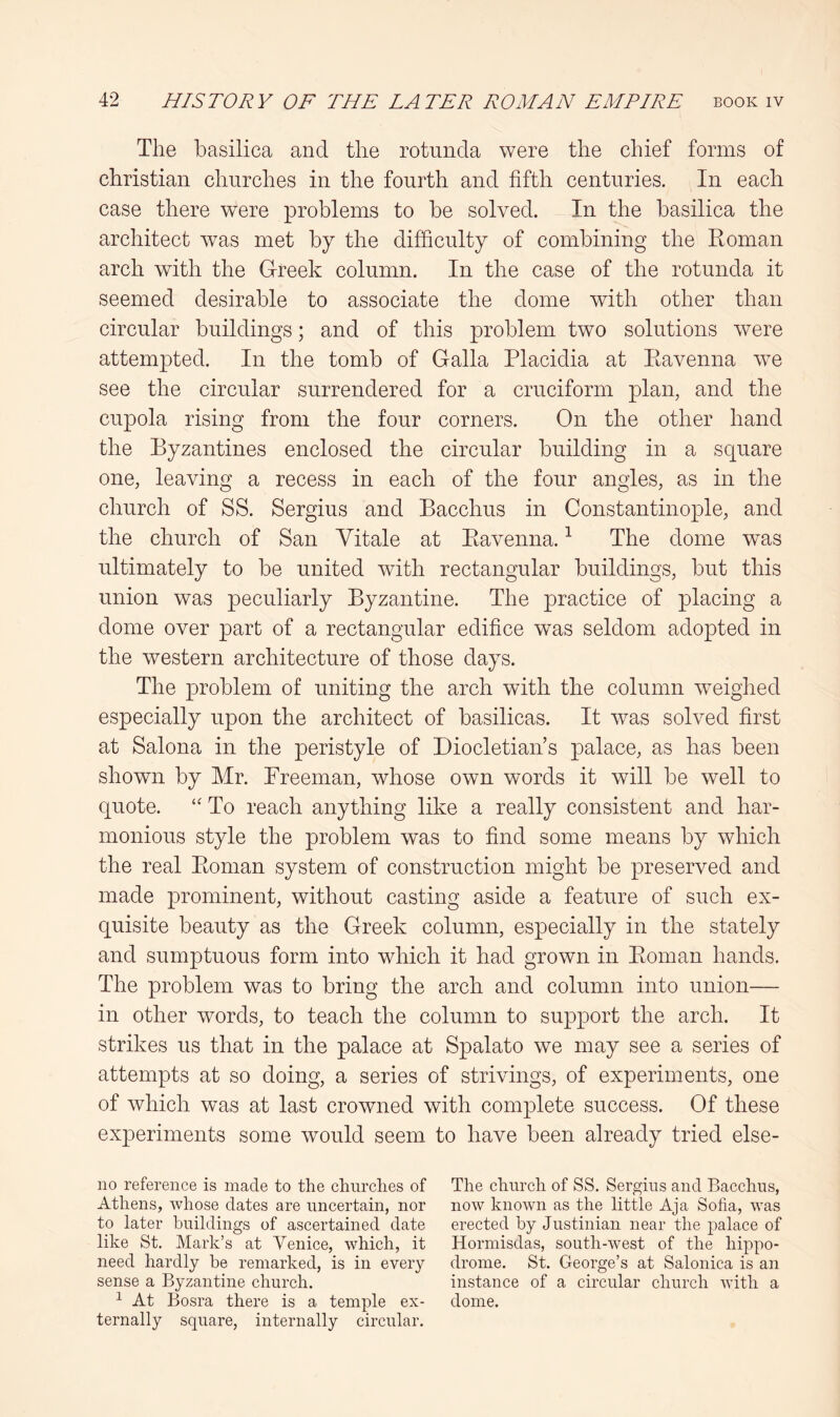 The basilica and the rotunda were the chief forms of Christian churches in the fourth and fifth centuries. In each case there were problems to be solved. In the basilica the architect was met by the difficulty of combining the Roman arch with the Greek column. In the case of the rotunda it seemed desirable to associate the dome with other than circular buildings; and of this problem two solutions were attempted. In the tomb of Galla Placidia at Ravenna we see the circular surrendered for a cruciform plan, and the cupola rising from the four corners. On the other hand the Byzantines enclosed the circular building in a square one, leaving a recess in each of the four angles, as in the church of SS. Sergius and Bacchus in Constantinople, and the church of San Yitale at Ravenna. ^ The dome was ultimately to be united with rectangular buildings, but this union was peculiarly Byzantine. The practice of placing a dome over part of a rectangular edifice was seldom adopted in the western architecture of those days. The problem of uniting the arch with the column weighed especially upon the architect of basilicas. It was solved first at Salona in the peristyle of Diocletian’s palace, as has been shown by Mr. Freeman, whose own words it will be well to quote. To reach anything like a really consistent and har- monious style the problem was to find some means by which the real Roman system of construction might be preserved and made prominent, without casting aside a feature of such ex- quisite beauty as the Greek column, especially in the stately and sumptuous form into which it had grown in Roman hands. The problem was to bring the arch and column into union— in other words, to teach the column to support the arch. It strikes us that in the palace at Spalato we may see a series of attempts at so doing, a series of strivings, of experiments, one of which was at last crowned with complete success. Of these experiments some would seem to have been already tried else- no reference is made to the churches of Athens, whose dates are uncertain, nor to later buildings of ascertained date like St. Mark’s at Venice, which, it need hardly be remarked, is in every sense a Byzantine church. ^ At Bosra there is a temple ex- ternally square, internally circular. The church of SS. Sergius and Bacchus, now known as the little Aja Sofia, was erected by Justinian near the palace of Hormisdas, south-west of the hippo- drome. St. George’s at Salonica is an instance of a circular church with a dome.