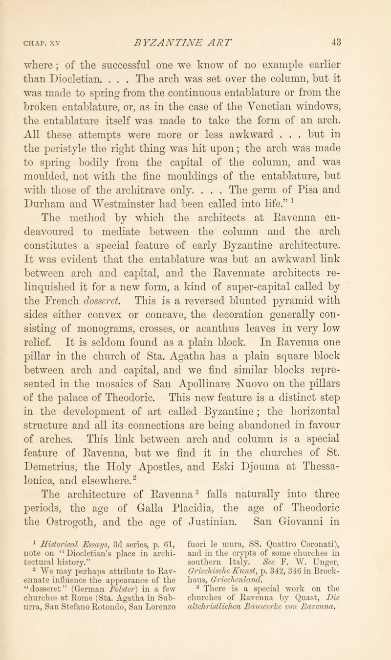 where; of the successful one we know of no example earlier than Diocletian. . . . The arch was set over the column, hut it was made to spring from the continuous entablature or from the broken entablature, or, as in the case of the Venetian windows, the entablature itself was made to take the form of an arch. All these attempts were more or less awkward . . . but in the peristyle the right thing was hit upon; the arch was made to spring bodily from the capital of the column, and was moulded, not with the fine mouldings of the entablature, but with those of the architrave only. . . . The germ of Pisa and Durham and Westminster had been called into life.” ^ The method by which the architects at Eavenna en- deavoured to mediate between the column and the arch constitutes a special feature of early Byzantine architecture. It was evident that the entablature was but an awkward link between arch and capital, and the Eavennate architects re- linquished it for a new form, a kind of super-capital called by the Trench dosseret. This is a reversed blunted pyramid with sides either convex or concave, the decoration generally con- sisting of monograms, crosses, or acanthus leaves in very low relief. It is seldom found as a plain block. In Eavenna one pillar in the church of Sta. Agatha has a plain square block between arch and capital, and we find similar blocks repre- sented in the mosaics of San Apollinare JSTuovo on the pillars of the palace of Theodoric. This new feature is a distinct step in the development of art called Byzantine ; the horizontal structure and all its connections are being abandoned in favour of arches. This link between arch and column is a special feature of Eavenna, but we find it in the churches of St. Demetrius, the Holy Apostles, and Eski Djouma at Thessa- lonica, and elsewhere.^ The architecture of Eavenna ^ falls naturally into three periods, the age of Galla Placidia, the age of Theodoric the Ostrogoth, and the age of Justinian. San Giovanni in O'' O ^ Historical Essays, 3d series, p. 61, fuori le miira, SS. Quattro Coronati), note on “Diocletian’s place in arclii- and in the crypts of some churches in tectural history.” southern Italy. See F. W. Unger, We may perhaps attribute to Rav- Griechische Kunst, p, 342, 346 in Brock- ennate influence the appearance of the bans, Griechenland. “ dosseret ” (German Polster) in a few There is a special work on the churches at Rome (Sta. Agatha in Sub- churches of Ravenna by Quast, Die urra, San Stefano Rotondo, San Lorenzo altchristliclien Bauioerke von Eavenna.