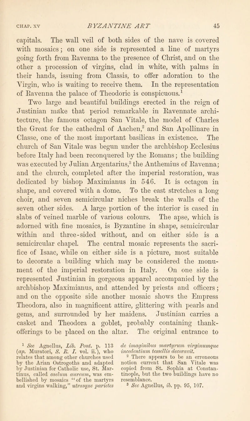capitals. The wall veil of both sides of the nave is covered with mosaics; on one side is represented a line of martyrs going forth from Eavenna to the presence of Christ, and on the other a procession of virgins, clad in white, with palms in their hands, issuing from Classis, to offer adoration to the Virgin, who is waiting to receive them. In the representation of Eavenna the palace of Theodoric is conspicuous.^ Two large and beautiful buildings erected in the reign of Justinian msike that period remarkable in Eavennate archi- tecture, the famous octagon San Vitale, the model of Charles the Great for the cathedral of Aachen,^ and San Apollinare in Classe, one of the most important basilicas in existence. The church of San Vitale was begun under the archbishop Ecclesius before Italy had been reconquered by the Eonians; the building was executed b}^ Julian Argentarius,^ the Anthemius of Eavenna; and the church, completed after the imperial restoration, was dedicated by bishop Maximianus in 546. It is octagon in shape, and covered with a dome. To the east stretches a long choir, and seven semicircular niches break the walls of the seven other sides. A large portion of the interior is cased in slabs of veined marble of various colours. The apse, which is adorned with fine mosaics, is Byzantine in shape, semicircular within and three-sided without, and on either side is a semicircular chapel. The central mosaic represents the sacri- fice of Isaac, while on either side is a picture, most suitable to decorate a building which may be considered the monu- ment of the imperial restoration in Italy. On one side is represented Justinian in gorgeous apparel accompanied by the archbishop Maximianus, and attended by priests and officers; and on the opposite side another mosaic shows the Empress Theodora, also in magnificent attire, glittering with pearls and gems, and surrounded by her maidens. Justinian carries a casket and Theodora a goblet, probably containing thank- offerings to be placed on the altar. The original entrance to ^ Se,e Agnellus, Lib. Pont. p. 113 cle imaginibus martyrum virginumque {ap. Muratori, S. E. I. vol. ii.), who inccdentium tesselUs decoravit. relates that among other churehes used ^ There appears to be an erroneous by the Arian Ostrogoths and adapted notion current that San Vitale was by Justinian for Catholic use, St. Mar- copied from St. Sophia at Constan- tinus, called caelum aiLreum, was em- tinople, but the two buildings have no bellished by mosaics ‘ ‘ of the martyrs resemblance, and virgins walking,” utrasque parietes ^ Sec Agnellus, ib. pp. 95, 107.
