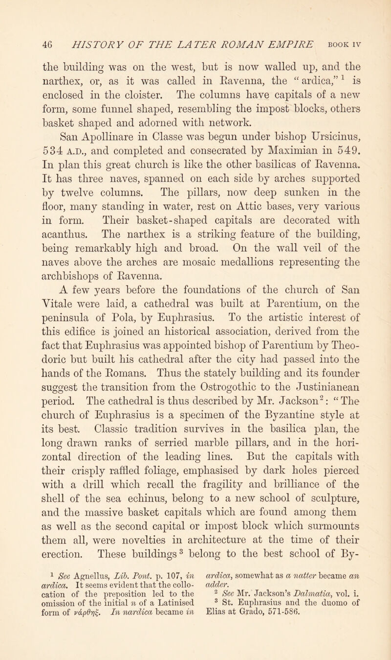 the building was on the west, but is now walled up, and the narthex, or, as it was called in Eavenna, the '' ardica,” ^ is enclosed in the cloister. The columns have capitals of a new form, some funnel shaped, resembling the impost blocks, others basket shaped and adorned with network. San Apollinare in Classe was begun under bishop Ursicinus, 534 A.D., and completed and consecrated by Maximian in 549. In plan this great church is like the other basilicas of Eavenna. It has three naves, spanned on each side by arches supported by twelve columns. The pillars, now deep sunken in the floor, many standing in water, rest on Attic bases, very various in form. Their basket-shaped capitals are decorated with acanthus. The narthex is a striking feature of the building, being remarkably high and broad. On the wall veil of the naves above the arches are mosaic medallions representing the archbishops of Eavenna. A few years before the foundations of the church of San Vitale were laid, a cathedral was built at Earentium, on the peninsula of Eola, by Euphrasius. To the artistic interest of this edifice is joined an historical association, derived from the fact that Euphrasius was appointed bishop of Earentium by Theo- doric but built his cathedral after the city had passed into the hands of the Eomans. Thus the stately building and its founder suggest the transition from the Ostrogothic to the Justinianean period. The cathedral is thus described by Mr. Jackson^: ‘'The church of Euphrasius is a specimen of the Byzantine style at its best. Classic tradition survives in the basilica plan, the long drawn ranks of serried marble pillars, and in the hori- zontal direction of the leading lines. But the capitals with their crisply rafded foliage, emphasised by dark holes pierced with a drill which recall the fragility and brilliance of the shell of the sea echinus, belong to a new school of sculpture, and the massive basket capitals which are found among them as well as the second capital or impost block which surmounts them all, were novelties in architecture at the time of their erection. These buildings ^ belong to the best school of By- 1 See Agnellus, Lib. Pont. p. 107, in ardica, somewhat as a became an ardica. It seems evident that the collo- adder. cation of the preposition led to the ^ See Mr. Jackson’s Dalmatia, vol. i. omission of the initial n of a Latinised ^ St. Euphrasius and the duomo of form of vdpdr]^. In nardica became in Elias at Grado, 571-586.