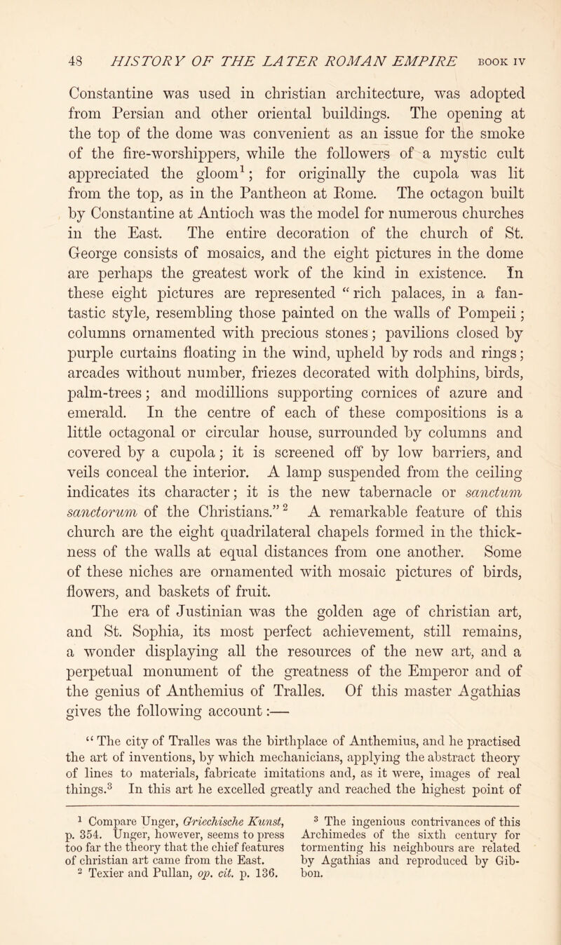 Constantine was used in Christian architecture, was adopted from Persian and other oriental buildings. The opening at the top of the dome was convenient as an issue for the smoke of the fire-worshippers, while the followers of a mystic cult appreciated the gloom ^; for originally the cupola was lit from the top, as in the Pantheon at Pome. The octagon built by Constantine at Antioch was the model for numerous churches in the East. The entire decoration of the church of St. George consists of mosaics, and the eight pictures in the dome are perhaps the greatest work of the kind in existence. In these eight pictures are represented “ rich palaces, in a fan- tastic style, resembling those painted on the walls of Pompeii; columns ornamented with precious stones; pavilions closed by purple curtains floating in the wind, upheld by rods and rings; arcades without number, friezes decorated with dolphins, birds, palm-trees; and modillions supporting cornices of azure and emerald. In the centre of each of these compositions is a little octagonal or circular house, surrounded by columns and covered by a cupola; it is screened off by low barriers, and veils conceal the interior. A lamp suspended from the ceiling indicates its character; it is the new tabernacle or sanctum sanctorum of the Christians.”^ A remarkable feature of this church are the eight quadrilateral chapels formed in the thick- ness of the walls at equal distances from one another. Some of these niches are ornamented with mosaic pictures of birds, flowers, and baskets of fruit. The era of Justinian was the golden age of Christian art, and St. Sophia, its most perfect achievement, still remains, a wonder displaying all the resources of the new art, and a perpetual monument of the greatness of the Emperor and of the genius of Anthemius of Tralles. Of this master Agathias gives the following account:— “ The city of Tralles was the birthplace of Anthemius, and he practised the art of inventions, by which mechanicians, applying the abstract theory of lines to materials, fabricate imitations and, as it were, images of real things.^ In this art he excelled greatly and reached the highest point of 1 Compare Unger, Griechische Kunst, ^ The ingenious contrivances of this p. 354, Unger, hoAvever, seems to press Archimedes of the sixth century for too far the theory that the chief features tormenting his neighbours are related of Christian art came from the East. by Agathias and reproduced by Gib- 2 Texier and Pullan, op. cit. p. 136. bon.
