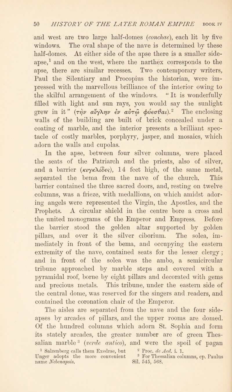 and west are two large half-domes (concJiae), each lit by five windows. The oval shape of the nave is determined by these half-domes. At either side of the apse there is a smaller side- apse,^ and on the west, where the narthex corresponds to the apse, there are similar recesses. Two contemporary writers, Paul the Silentiary and Procopius the historian, were im- pressed with the marvellous brilliance of the interior owing to the skilful arrangement of the windows. '' It is wonderfully filled with light and sun rays, you would say the sunlight grew in it” {rriv aiyXrjv iv avrS (pvecrOat).^ The enclosing walls of the building are built of brick concealed under a coating of marble, and the interior presents a brilliant spec- tacle of costly marbles, porphyry, jasper, and mosaics, which adorn the walls and cupolas. In the apse, between four silver columns, were placed the seats of the Patriarch and the priests, also of silver, and a barrier (fccjKXlSe^), 14 feet high, of the same metal, separated the bema from the nave of the church. This barrier contained the three sacred doors, and, resting on twelve columns, was a frieze, with medallions, on which amidst ador- ing angels were represented the Virgin, the Apostles, and the Prophets. A circular shield in the centre bore a cross and the united monograms of the Emperor and Empress. Before the barrier stood the golden altar supported by golden pillars, and over it the silver ciborium. The solea, im- mediately in front of the bema, and occupying the eastern extremity of the nave, contained seats for the lesser clergy; and in front of the solea was the ambo, a semicircular tribune approached by marble steps and covered with a pyramidal roof, borne by eight pillars and decorated with gems and precious metals. This tribune, under the eastern side of the central dome, was reserved for the singers and readers, and contained the coronation chair of the Emperor. The aisles are separated from the nave and the four side- apses by arcades of pillars, and the upper rooms are domed. Of the hundred columns which adorn St. Sophia and form its stately arcades, the greater number are of green Thes- salian marble ^ {verde antico), and were tlie spoil of pagan ^ Salzenberg calls them Exedrae, but ^ Proc. de Acd. i. 1. Unger adopts the more convenient ® For Thessalian columns, cp. Panins name Nebenapsis. Sil. 545, 568.