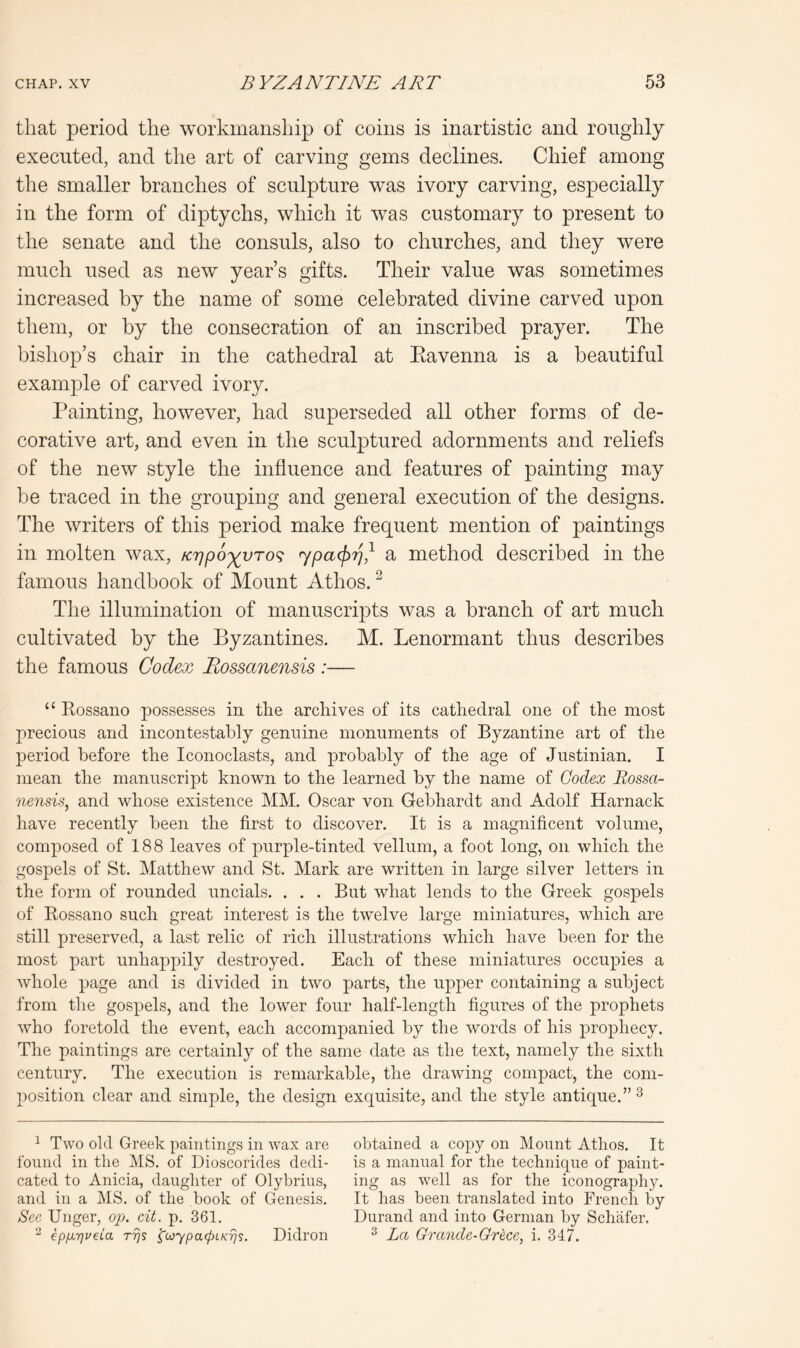 that period the workmanship of coins is inartistic and roughly executed, and the art of carving gems declines. Chief among the smaller branches of sculpture was ivory carving, especially in the form of diptychs, which it was customary to present to the senate and the consuls, also to churches, and they were much used as new year’s gifts. Their value was sometimes increased by the name of some celebrated divine carved upon them, or by the consecration of an inscribed prayer. The bishop’s chair in the cathedral at Kavenna is a beautiful example of carved ivory. Painting, however, had superseded all other forms of de- corative art, and even in the sculptured adornments and reliefs of the new style the influence and features of painting may be traced in the grouping and general execution of the designs. The writers of this period make frequent mention of paintings in molten wax, /crjpo'^vTo^ a method described in the famous handbook of Mount Athos. ^ The illumination of manuscripts was a branch of art much cultivated by the Byzantines. M. Lenormant thus describes the famous Codex Rossanensis :— “ Rossano possesses in the archives of its cathedral one of the most precious and incontestably genuine monuments of Byzantine art of the period before the Iconoclasts, and probably of the age of Justinian. I mean the manuscript known to the learned by the name of Codex Eossa- nensis^ and whose existence MM. Oscar von Gebhardt and Adolf Harnack have recently been the first to discover. It is a magnificent volume, composed of 188 leaves of purple-tinted vellum, a foot long, on which the gospels of St. Matthew and St. Mark are written in large silver letters in the form of rounded uncials. . . . But what lends to the Greek gospels of Rossano such great interest is the twelve large miniatures, which are still preserved, a last relic of rich illustrations which have been for the most part unhappily destroyed. Each of these miniatures occupies a whole page and is divided in two parts, the upper containing a subject from the gospels, and the lower four half-length figures of the prophets who foretold the event, each accompanied by the words of his j)rophecy. The paintings are certainly of the same date as the text, namely the sixth century. The execution is remarkable, the drawing compact, the com- position clear and simple, the design exquisite, and the style antique.” ^ ^ Two old Greek paintings in wax are found in the MS. of Dioscorides dedi- cated to Anicia, daughter of Olybrius, and in a MS. of the book of Genesis. See Unger, op. cit. p. 361. ^ epfiiqveLa rrjs ^coypacpiKrjs. Didron obtained a copy on Mount Athos. It is a manual for the technique of paint- ing as well as for the iconography. It has been translated into French by Durand and into German by Schafer. ^ La Grande-GHce, i. 347.