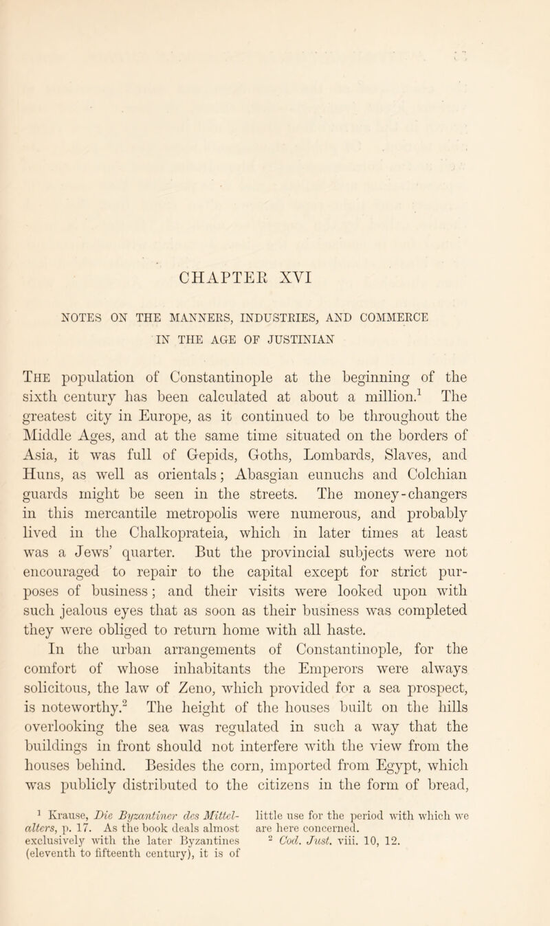 CHAPTEK XVI NOTES ON THE MANNERS, INDUSTRIES, AND COMMERCE IN THE AGE OF JUSTINIAN The population of ConstantinojDle at the beginning of the sixth centmy has been calculated at about a million^ The greatest city in Europe, as it continued to he throughout the IMiddle Ages, and at the same time situated on the borders of Asia, it was full of Gepids, Goths, Lombards, Slaves, and Huns, as well as orientals; Abasgian eunuchs and Colchian guards might be seen in the streets. The money-changers in this mercantile metropolis were numerous, and probably lived in the Chalkoprateia, which in later times at least was a Jews’ quarter. But the provincial subjects were not encouraged to repair to the capital except for strict pur- poses of business; and their visits were looked upon with such jealous eyes that as soon as their business was completed they were obliged to return home with all haste. In the urban arrangements of Constantinople, for the comfort of whose inhabitants the Emperors were always solicitous, the law of Zeno, which provided for a sea prospect, is noteworthy.^ The height of the houses built on the hills overlooking the sea was regulated in such a way that the buildings in front should not interfere with the view from the houses behind. Besides the corn, imported from Egypt, which was publicly distributed to the citizens in the form of bread, ’ Krause, Die Byzantiner clcs Mittcl- little use for the period with which we alters, ]>. 17. As the book deals almost are here concerned, exclusive^ with the later Byzantines - Cod. Just. viii. 10, 12. (eleventh to fifteenth century), it is of