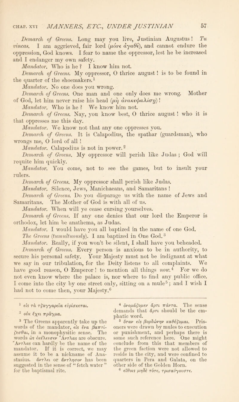 Demarch of Greens. Long may you live, Justinian Augustus! Tu vincas. I am aggrieved, fair lord (/xore ayaOk), and cannot endure the oppression, God knows. I fear to name the oppressor, lest he be increased and I endanger my own safety. Mandator. Who is he ? I know him not. Demarch of Greens. My oppressor, 0 thrice august ! is to be found in the quarter of the shoemakers.^ Mandator. No one does you wrong. Demarch of Greens. One man and one only does me wrong. Mother of God, let him never raise his head (jiy) dvaKecfiaXicrr))! Mandator. Who is he ? We know him not. Demarch of Greens. Nay, you know best, 0 thrice august ! who it is that oppresses me this day. Mandator. We know not that any one oppresses you. Demarch of Greens. It is Calapodius, the spathar (guardsman), who wrongs me, 0 lord of all ! Mandator. Calapodius is not in power. ^ Demarch of Greens. My oppressor will perish like Judas ; God will requite him quickly. Mandator. You come, not to see the games, but to insult your rulers. Demarch of Greens. My oppressor shall perish like Judas. Mandator. Silence, Jews, Manichaeans, and Samaritans ! Demarch of Greens. Do you disparage us with the name of Jews and Samaritans. The Mother of God is with all of us. Mandator. When will ye cease cursing yourselves. Demarch of Greens. If any one denies that our lord the Emperor is orthodox, let him be anathema, as Judas. Mandator. I would have you all baptized in the name of one God. The Greens {tumultuously). I am baptized in One God. ^ Mandator. Keally, if you won’t be silent, I shall have you beheaded. Demarch of Greens. Every person is anxious to be in authority, to secure his personal safety. Your Majesty must not be indignant at what we say in our tribulation, for the Deity listens to all complaints. We have good reason, 0 Emperor! to mention all things now.^^ For we do not even know where the palace is, nor where to find any public office. I come into the city by one street only, sitting on a mule^; and I wish I liad not to come then, your Majesty.^ ^ eis ra r^ayyapeia evplaKerai. “ OVK irpaypLO.. ^ Tlie Greens apparently take up the words of the mandator, eis 'eva ^airri- 'geadaL, in a monophysitic sense. The words cus eKi\ev(yev AvrXas are obscure. '’AvrXas can hardly be the name of the mandator. If it is correct, we may assume it to be a nickname of Ana- stasias. dvrXei or dpTXTjaov has been suggested in the sense of “ fetch water ” for the baptismal rite. duop-a^o/LL^u dpTL irdvra. The sense demands that dpn should be the em- phatic word. ^ drav eis ^opScoprjv KaO^^ofiac. Pris- oners were drawn by mules to execution or punislinient, and perhaps there is some such reference here. One might conclude from this that members of the green faction were not allowed to reside in the city, and were confined to ([uaiders in Pera and Galata, on the other side of the Golden Horn. ^ etdois Tore, TpLcravyovcrre.