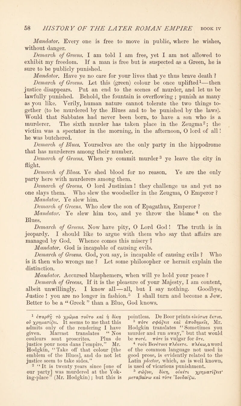 Mandator. Every one is free to move in public, where he wishes, without danger. Demarch of Greens. I am told I am free, yet I am not allowed to exhibit my freedom. If a man is free but is suspected as a Green, he is sure to be publicly punished. Mandator. Have ye no care for your lives that ye thus brave death ? Demarch of Greens. Let this (green) colour be once uplifted^—then justice disappears. Put an end to the scenes of murder, and let us be lawfully punished. Behold, the fountain is overflowing ; punish as many as you like. Verily, human nature cannot tolerate the two things to- gether (to be murdered by the Blues and to be punished by the laws). Would that Sabbates had never been born, to have a son who is a murderer. The sixth murder has taken place in the Zeugma the victim was a spectator in the morning, in the afternoon, 0 lord of all! he was butchered. Demarch of Blues. Yourselves are the only party in the hippodrome that has murderers among their number. Demarch of Greens. When ye commit murder ^ ye leave the city in flight. Demarch of Blues. Ye shed blood for no reason. Ye are the only party here with murderers among them. Demarch of Greens. 0 lord Justinian ! they challenge us and yet no one slays them. Who slew the woodseller in the Zeugma, 0 Emperor ? Mandator. Ye slew him. Demarch of Greens. Who slew the son of Epagathus, Emperor ? Mandator. Ye slew him too, and ye throw the blame ^ on the Blues. Demarch of Greens. Now have pity, 0 Lord God ! The truth is in jeopardy. I should like to argue with them who say that affairs are managed by God. Whence comes this misery % Mandator. God is incapable of causing evils. Demarch of Greens. God, you say, is incapable of causing evils ? Who is it then who wrongs me ? Let some philosopher or hermit explain the distinction. Mandator. Accursed blasphemers, when will ye hold your peace ? Demarch of Greens. If it is the pleasure of your Majesty, I am content, albeit unwillingly. I know all — all, but I say nothing. Goodbye, Justice ! you are no longer in fashion.^ I shall turn and become a Jew. Better to be a “ Greek ” than a Blue, God knows. ^ Hapdr, TO xpw/ia tovto ral r/ dcKT] ou xp-p/Aart^ei. It seems to me that this admits only of the rendering I have given. Marrast translates “Nos conleurs sont proscrites. Plus de justice pour nous dans I’empire.” Mr. Hodgkin, “Take off that colour [tlie emblem of the Blues], and do not let justice seem to take sides,” 2 “It is twenty years since [one of our party] was murdered at the Yok- ing-place ” (Mr. Hodgkin); but this is pointless. De Boor prints Gkotus cktos. ^ TTore a(pd^€Ls koI dTrodrjfi^'is, Mr. Hodgkin translates “Sometimes you murder and run away,” but that would be TTore. IT ore is vulgar for 6Ve. rovs BeuEovs TrXEere. ttX^/cw, aword of the common language not used in good prose, is evidently related to the Latin plector, which, as is well known, is used of vicarious punishment. ® atb^ov, diKT}, ovkEc ptera/Sahco Kai rare TouSa/fo?,