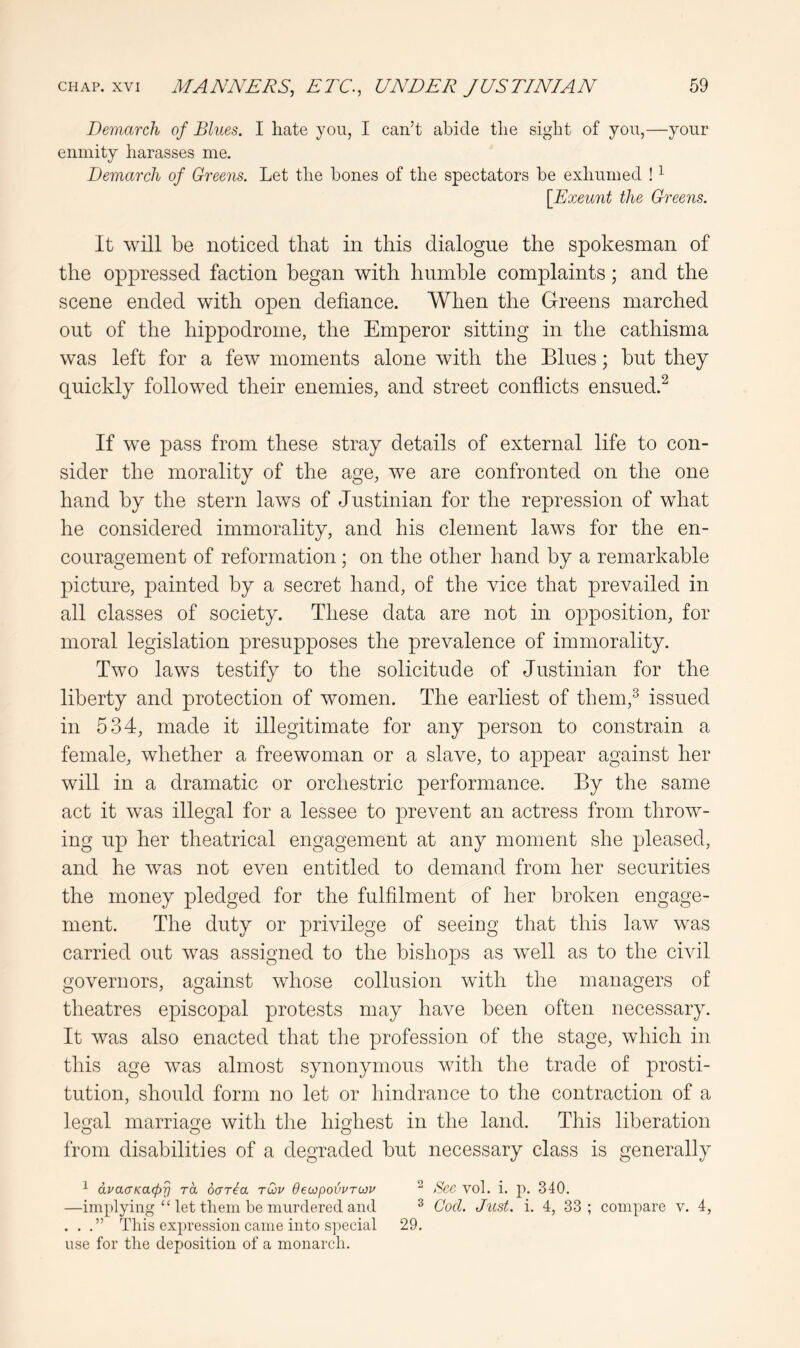 Demarch of Blues. I hate you, I can’t abide the sight of you,—your enmity harasses me. Demarch of Greens. Let the bones of the spectators be exhumed ! ^ [Exeunt the Greens. It will be noticed that in this dialogue the spokesman of the oppressed faction began with humble complaints; and the scene ended with open defiance. When the Greens marched out of the hippodrome, the Emperor sitting in the cathisma was left for a few moments alone with the Blues; but they quickly followed their enemies, and street conflicts ensued.^ If we pass from these stray details of external life to con- sider the morality of the age, we are confronted on the one hand by the stern laws of Justinian for the repression of what he considered immorality, and his clement laws for the en- couragement of reformation; on the other hand by a remarkable picture, painted by a secret hand, of the vice that prevailed in all classes of society. These data are not in opposition, for moral legislation presupposes the prevalence of immorality. Two laws testify to the solicitude of Justinian for the liberty and protection of women. The earliest of them,^ issued in 534, made it illegitimate for any person to constrain a female, whether a freewoman or a slave, to appear against her will in a dramatic or orchestric performance. By the same act it was illegal for a lessee to prevent an actress from throw- ing up her theatrical engagement at any moment she pleased, and he was not even entitled to demand from her securities the money pledged for the fulfilment of her broken engage- ment. The duty or privilege of seeiog that this law was carried out was assigned to the bishops as well as to the civil governors, against whose collusion with the managers of theatres episcopal protests may have been often necessary. It was also enacted that the profession of the stage, which in this age was almost synonymous with the trade of prosti- tution, should form no let or hindrance to the contraction of a legal marriage with the highest in the land. This liberation from disabilities of a degraded but necessary class is generally ^ dvacTKacpy rd oaria rCov dewpovvrtov “ See vol. i. p. 340. —implying “ let them be murdered and ^ Cod. Just. i. 4, 33; compare v. 4, ...” This expression came into s]')ecial 29. use for the deposition of a monarch.